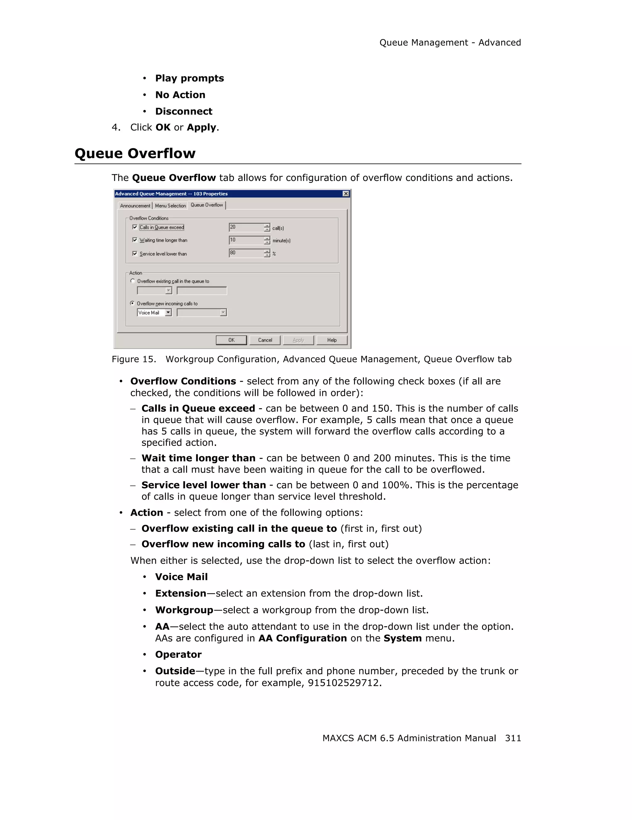 Queue Management - Advanced



           • Play prompts
           • No Action
           • Disconnect
    4.   Click OK or Apply.

Queue Overflow
    The Queue Overflow tab allows for configuration of overflow conditions and actions.




    Figure 15.   Workgroup Configuration, Advanced Queue Management, Queue Overflow tab

     • Overflow Conditions - select from any of the following check boxes (if all are
         checked, the conditions will be followed in order):
         – Calls in Queue exceed - can be between 0 and 150. This is the number of calls
           in queue that will cause overflow. For example, 5 calls mean that once a queue
           has 5 calls in queue, the system will forward the overflow calls according to a
           specified action.
         – Wait time longer than - can be between 0 and 200 minutes. This is the time
           that a call must have been waiting in queue for the call to be overflowed.
         – Service level lower than - can be between 0 and 100%. This is the percentage
           of calls in queue longer than service level threshold.
     • Action - select from one of the following options:
         – Overflow existing call in the queue to (first in, first out)
         – Overflow new incoming calls to (last in, first out)
         When either is selected, use the drop-down list to select the overflow action:
           • Voice Mail
           • Extension—select an extension from the drop-down list.
           • Workgroup—select a workgroup from the drop-down list.
           • AA—select the auto attendant to use in the drop-down list under the option.
              AAs are configured in AA Configuration on the System menu.
           • Operator
           • Outside—type in the full prefix and phone number, preceded by the trunk or
              route access code, for example, 915102529712.




                                                  MAXCS ACM 6.5 Administration Manual 311
 