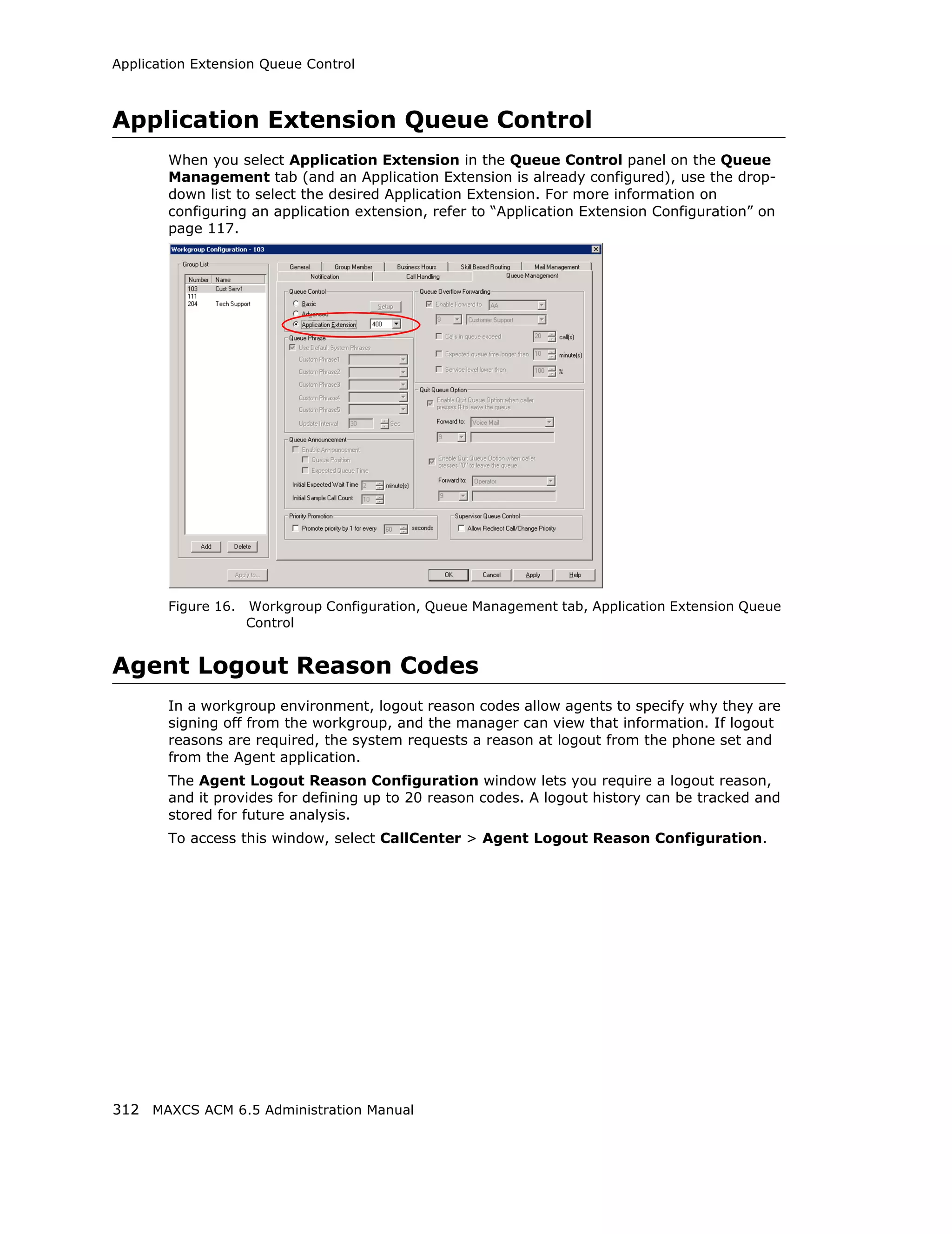 Application Extension Queue Control



Application Extension Queue Control
        When you select Application Extension in the Queue Control panel on the Queue
        Management tab (and an Application Extension is already configured), use the drop-
        down list to select the desired Application Extension. For more information on
        configuring an application extension, refer to “Application Extension Configuration” on
        page 117.




        Figure 16.   Workgroup Configuration, Queue Management tab, Application Extension Queue
                     Control


Agent Logout Reason Codes
        In a workgroup environment, logout reason codes allow agents to specify why they are
        signing off from the workgroup, and the manager can view that information. If logout
        reasons are required, the system requests a reason at logout from the phone set and
        from the Agent application.
        The Agent Logout Reason Configuration window lets you require a logout reason,
        and it provides for defining up to 20 reason codes. A logout history can be tracked and
        stored for future analysis.
        To access this window, select CallCenter > Agent Logout Reason Configuration.




312 MAXCS ACM 6.5 Administration Manual
 