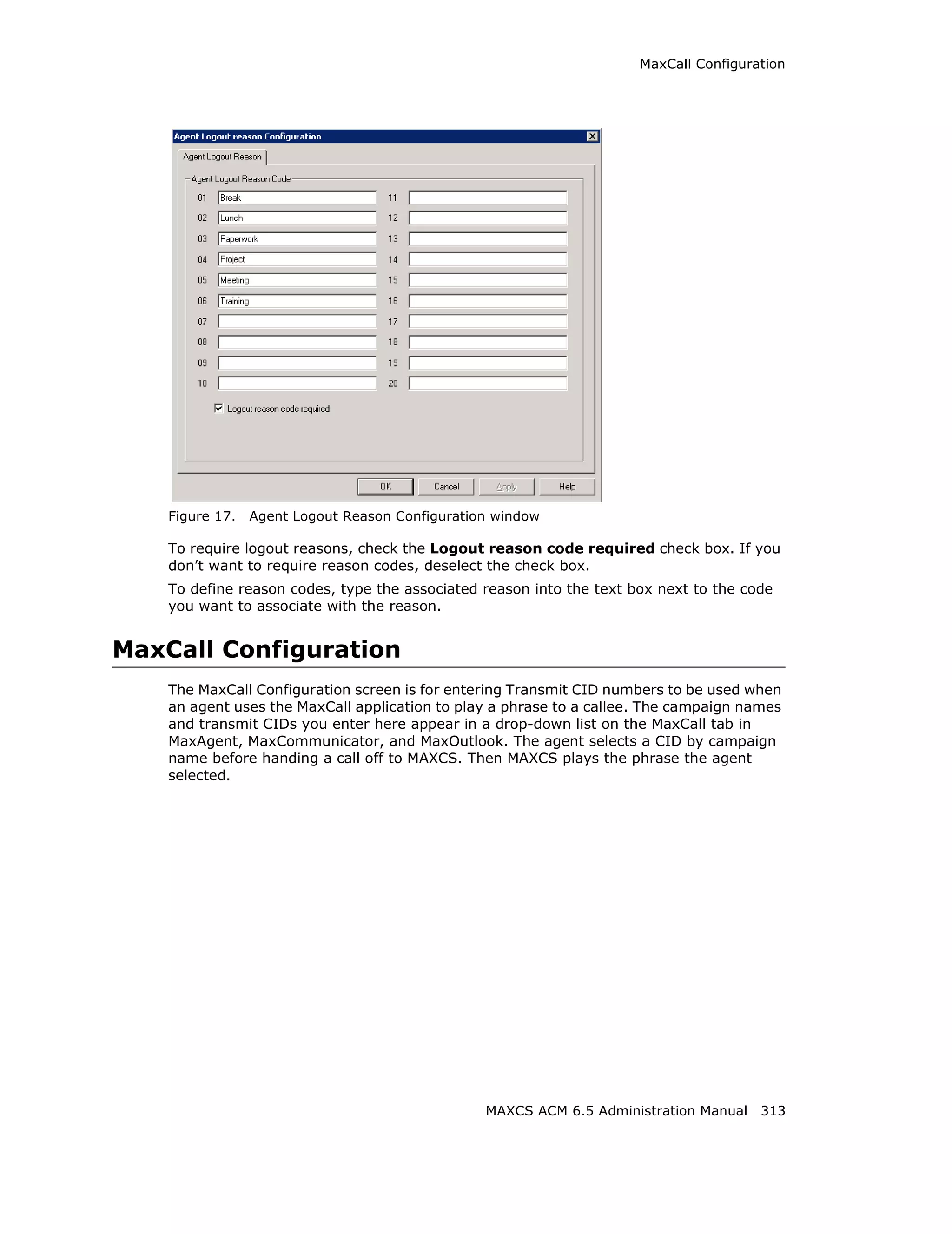 MaxCall Configuration




    Figure 17.   Agent Logout Reason Configuration window

    To require logout reasons, check the Logout reason code required check box. If you
    don’t want to require reason codes, deselect the check box.
    To define reason codes, type the associated reason into the text box next to the code
    you want to associate with the reason.


MaxCall Configuration
    The MaxCall Configuration screen is for entering Transmit CID numbers to be used when
    an agent uses the MaxCall application to play a phrase to a callee. The campaign names
    and transmit CIDs you enter here appear in a drop-down list on the MaxCall tab in
    MaxAgent, MaxCommunicator, and MaxOutlook. The agent selects a CID by campaign
    name before handing a call off to MAXCS. Then MAXCS plays the phrase the agent
    selected.




                                                 MAXCS ACM 6.5 Administration Manual 313
 
