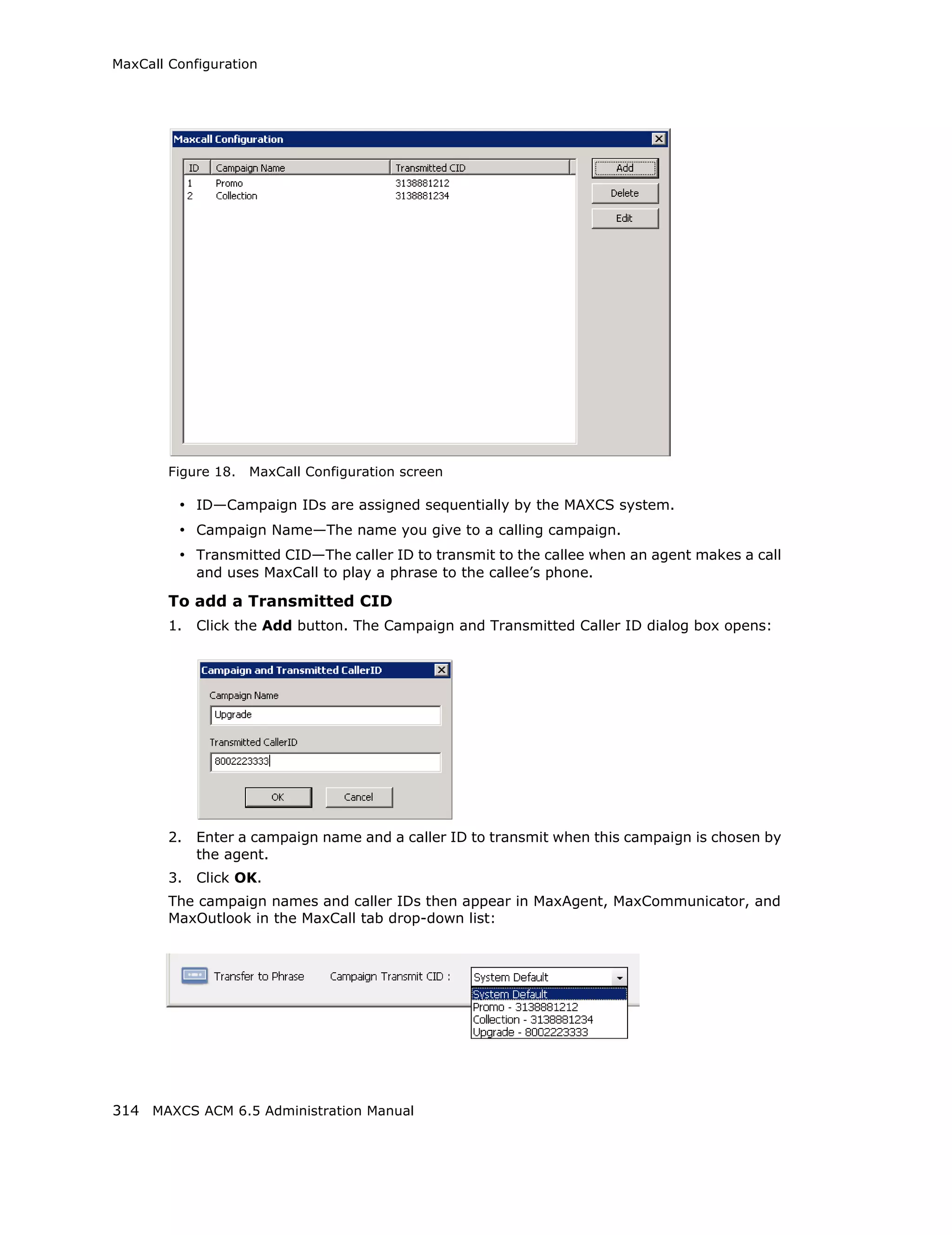 MaxCall Configuration




        Figure 18.   MaxCall Configuration screen

         • ID—Campaign IDs are assigned sequentially by the MAXCS system.
         • Campaign Name—The name you give to a calling campaign.
         • Transmitted CID—The caller ID to transmit to the callee when an agent makes a call
             and uses MaxCall to play a phrase to the callee’s phone.

        To add a Transmitted CID
        1.   Click the Add button. The Campaign and Transmitted Caller ID dialog box opens:




        2.   Enter a campaign name and a caller ID to transmit when this campaign is chosen by
             the agent.
        3.   Click OK.
        The campaign names and caller IDs then appear in MaxAgent, MaxCommunicator, and
        MaxOutlook in the MaxCall tab drop-down list:




314 MAXCS ACM 6.5 Administration Manual
 