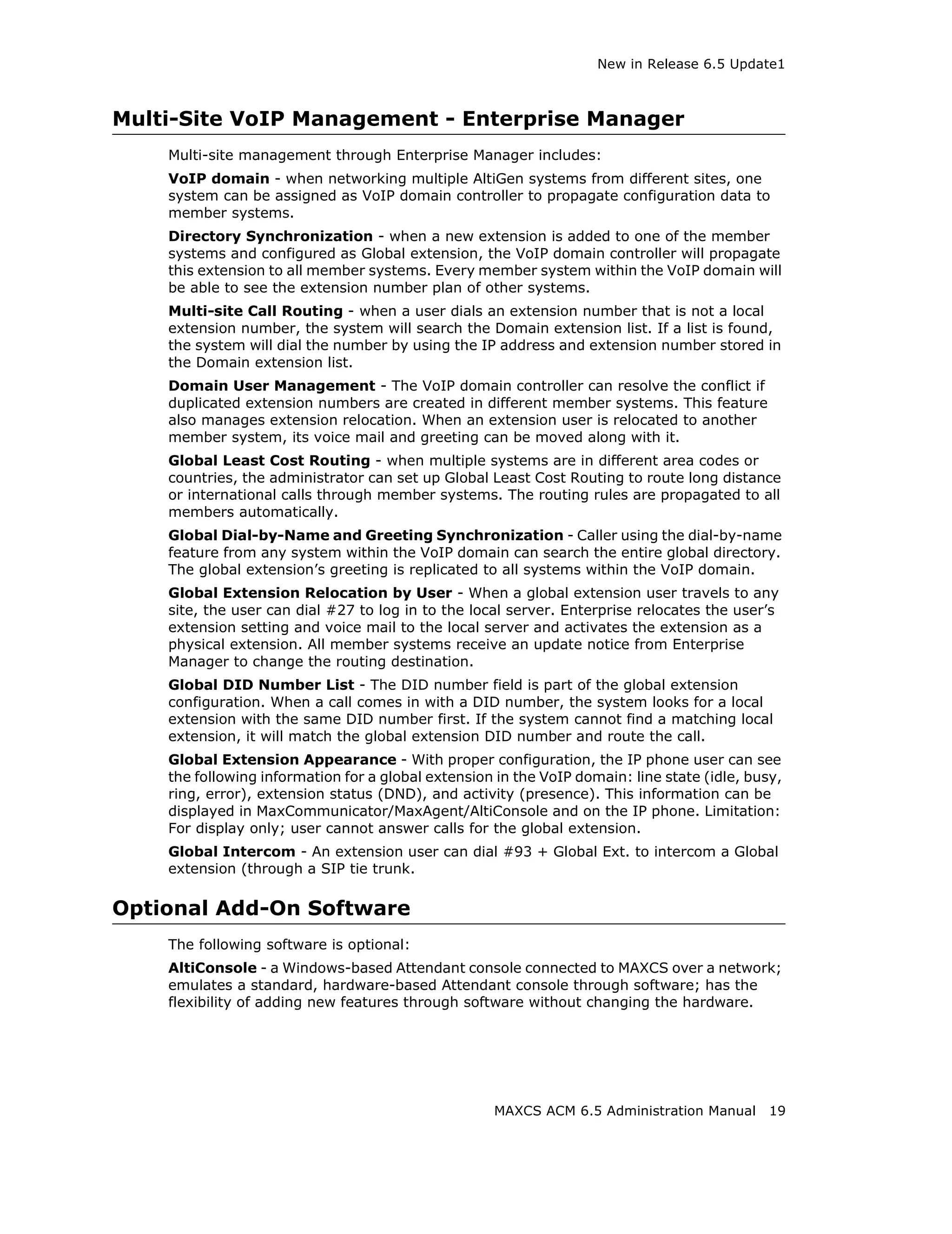New in Release 6.5 Update1



Multi-Site VoIP Management - Enterprise Manager
    Multi-site management through Enterprise Manager includes:
    VoIP domain - when networking multiple AltiGen systems from different sites, one
    system can be assigned as VoIP domain controller to propagate configuration data to
    member systems.
    Directory Synchronization - when a new extension is added to one of the member
    systems and configured as Global extension, the VoIP domain controller will propagate
    this extension to all member systems. Every member system within the VoIP domain will
    be able to see the extension number plan of other systems.
    Multi-site Call Routing - when a user dials an extension number that is not a local
    extension number, the system will search the Domain extension list. If a list is found,
    the system will dial the number by using the IP address and extension number stored in
    the Domain extension list.
    Domain User Management - The VoIP domain controller can resolve the conflict if
    duplicated extension numbers are created in different member systems. This feature
    also manages extension relocation. When an extension user is relocated to another
    member system, its voice mail and greeting can be moved along with it.
    Global Least Cost Routing - when multiple systems are in different area codes or
    countries, the administrator can set up Global Least Cost Routing to route long distance
    or international calls through member systems. The routing rules are propagated to all
    members automatically.
    Global Dial-by-Name and Greeting Synchronization - Caller using the dial-by-name
    feature from any system within the VoIP domain can search the entire global directory.
    The global extension’s greeting is replicated to all systems within the VoIP domain.
    Global Extension Relocation by User - When a global extension user travels to any
    site, the user can dial #27 to log in to the local server. Enterprise relocates the user’s
    extension setting and voice mail to the local server and activates the extension as a
    physical extension. All member systems receive an update notice from Enterprise
    Manager to change the routing destination.
    Global DID Number List - The DID number field is part of the global extension
    configuration. When a call comes in with a DID number, the system looks for a local
    extension with the same DID number first. If the system cannot find a matching local
    extension, it will match the global extension DID number and route the call.
    Global Extension Appearance - With proper configuration, the IP phone user can see
    the following information for a global extension in the VoIP domain: line state (idle, busy,
    ring, error), extension status (DND), and activity (presence). This information can be
    displayed in MaxCommunicator/MaxAgent/AltiConsole and on the IP phone. Limitation:
    For display only; user cannot answer calls for the global extension.
    Global Intercom - An extension user can dial #93 + Global Ext. to intercom a Global
    extension (through a SIP tie trunk.

Optional Add-On Software
    The following software is optional:
    AltiConsole - a Windows-based Attendant console connected to MAXCS over a network;
    emulates a standard, hardware-based Attendant console through software; has the
    flexibility of adding new features through software without changing the hardware.




                                                    MAXCS ACM 6.5 Administration Manual       19
 