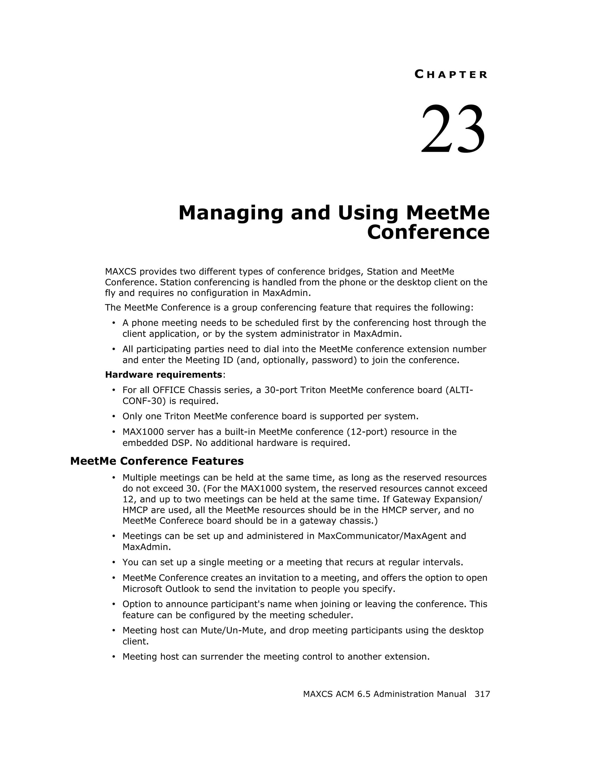 CHAPTER




                                                                            23
                     Managing and Using MeetMe
                                    Conference
     MAXCS provides two different types of conference bridges, Station and MeetMe
     Conference. Station conferencing is handled from the phone or the desktop client on the
     fly and requires no configuration in MaxAdmin.
     The MeetMe Conference is a group conferencing feature that requires the following:
      • A phone meeting needs to be scheduled first by the conferencing host through the
        client application, or by the system administrator in MaxAdmin.
      • All participating parties need to dial into the MeetMe conference extension number
        and enter the Meeting ID (and, optionally, password) to join the conference.
     Hardware requirements:
      • For all OFFICE Chassis series, a 30-port Triton MeetMe conference board (ALTI-
        CONF-30) is required.
      • Only one Triton MeetMe conference board is supported per system.
      • MAX1000 server has a built-in MeetMe conference (12-port) resource in the
        embedded DSP. No additional hardware is required.

MeetMe Conference Features
      • Multiple meetings can be held at the same time, as long as the reserved resources
        do not exceed 30. (For the MAX1000 system, the reserved resources cannot exceed
        12, and up to two meetings can be held at the same time. If Gateway Expansion/
        HMCP are used, all the MeetMe resources should be in the HMCP server, and no
        MeetMe Conferece board should be in a gateway chassis.)
      • Meetings can be set up and administered in MaxCommunicator/MaxAgent and
        MaxAdmin.
      • You can set up a single meeting or a meeting that recurs at regular intervals.
      • MeetMe Conference creates an invitation to a meeting, and offers the option to open
        Microsoft Outlook to send the invitation to people you specify.
      • Option to announce participant's name when joining or leaving the conference. This
        feature can be configured by the meeting scheduler.
      • Meeting host can Mute/Un-Mute, and drop meeting participants using the desktop
        client.
      • Meeting host can surrender the meeting control to another extension.


                                                  MAXCS ACM 6.5 Administration Manual 317
 