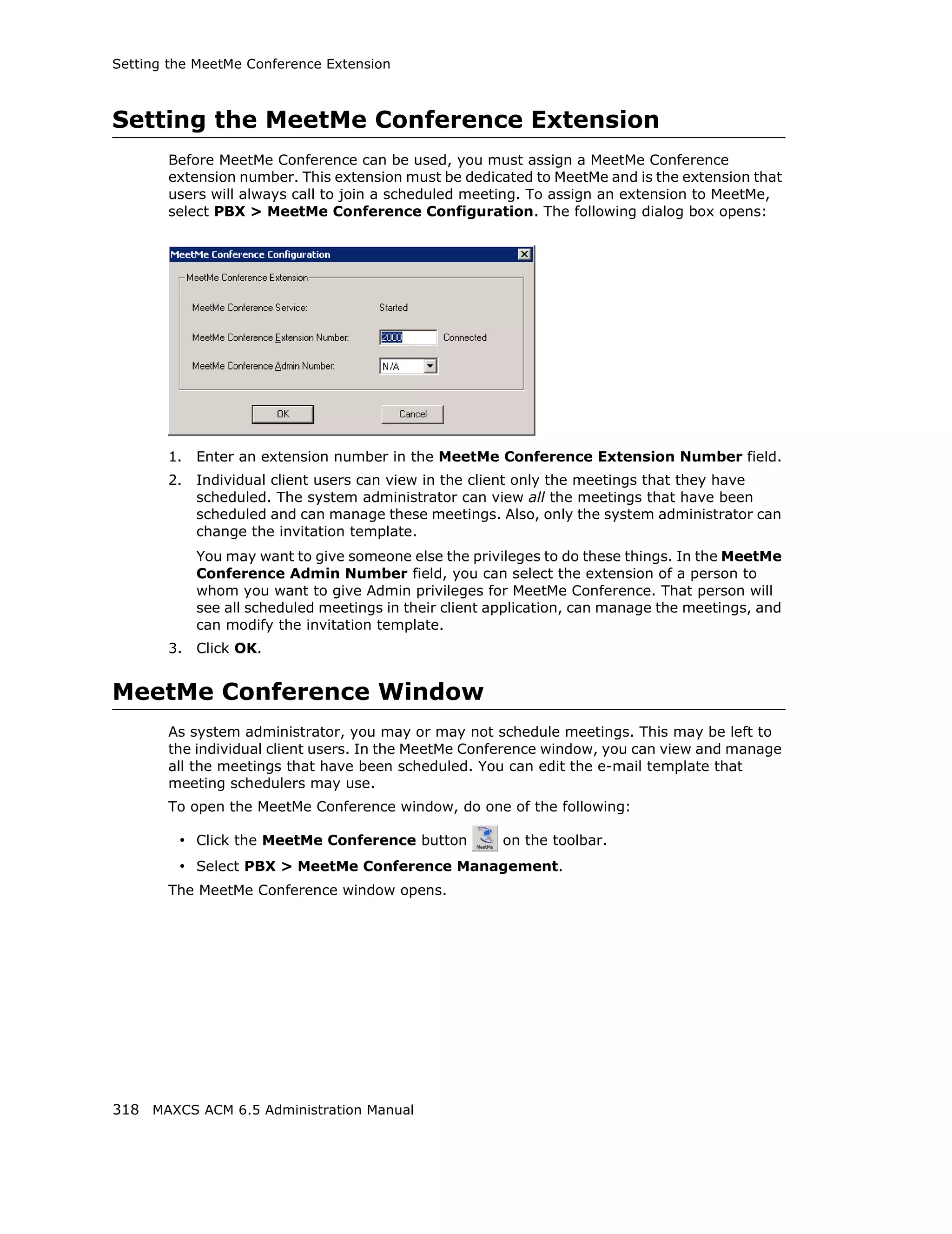 Setting the MeetMe Conference Extension



Setting the MeetMe Conference Extension
       Before MeetMe Conference can be used, you must assign a MeetMe Conference
       extension number. This extension must be dedicated to MeetMe and is the extension that
       users will always call to join a scheduled meeting. To assign an extension to MeetMe,
       select PBX > MeetMe Conference Configuration. The following dialog box opens:




       1.   Enter an extension number in the MeetMe Conference Extension Number field.
       2.   Individual client users can view in the client only the meetings that they have
            scheduled. The system administrator can view all the meetings that have been
            scheduled and can manage these meetings. Also, only the system administrator can
            change the invitation template.
            You may want to give someone else the privileges to do these things. In the MeetMe
            Conference Admin Number field, you can select the extension of a person to
            whom you want to give Admin privileges for MeetMe Conference. That person will
            see all scheduled meetings in their client application, can manage the meetings, and
            can modify the invitation template.
       3.   Click OK.


MeetMe Conference Window
       As system administrator, you may or may not schedule meetings. This may be left to
       the individual client users. In the MeetMe Conference window, you can view and manage
       all the meetings that have been scheduled. You can edit the e-mail template that
       meeting schedulers may use.
       To open the MeetMe Conference window, do one of the following:

         • Click the MeetMe Conference button          on the toolbar.
         • Select PBX > MeetMe Conference Management.
       The MeetMe Conference window opens.




318 MAXCS ACM 6.5 Administration Manual
 