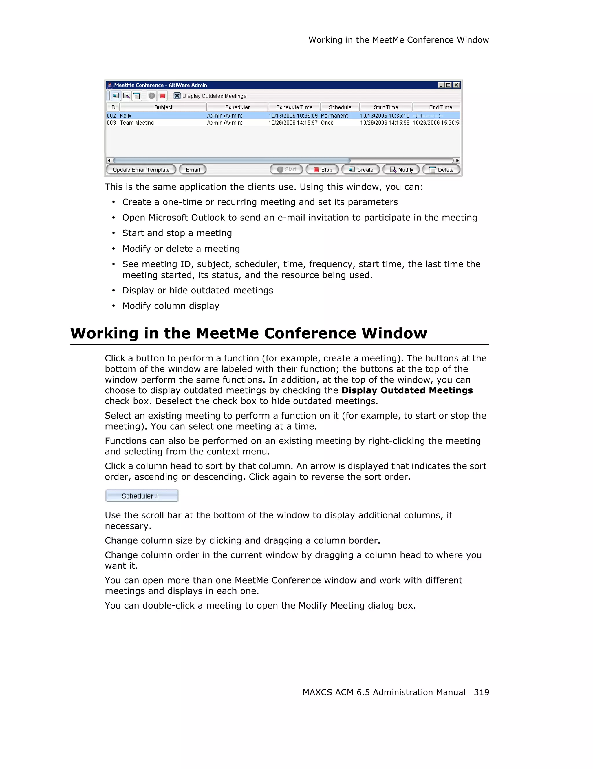Working in the MeetMe Conference Window




   This is the same application the clients use. Using this window, you can:
    • Create a one-time or recurring meeting and set its parameters
    • Open Microsoft Outlook to send an e-mail invitation to participate in the meeting
    • Start and stop a meeting
    • Modify or delete a meeting
    • See meeting ID, subject, scheduler, time, frequency, start time, the last time the
       meeting started, its status, and the resource being used.
    • Display or hide outdated meetings
    • Modify column display


Working in the MeetMe Conference Window
   Click a button to perform a function (for example, create a meeting). The buttons at the
   bottom of the window are labeled with their function; the buttons at the top of the
   window perform the same functions. In addition, at the top of the window, you can
   choose to display outdated meetings by checking the Display Outdated Meetings
   check box. Deselect the check box to hide outdated meetings.
   Select an existing meeting to perform a function on it (for example, to start or stop the
   meeting). You can select one meeting at a time.
   Functions can also be performed on an existing meeting by right-clicking the meeting
   and selecting from the context menu.
   Click a column head to sort by that column. An arrow is displayed that indicates the sort
   order, ascending or descending. Click again to reverse the sort order.



   Use the scroll bar at the bottom of the window to display additional columns, if
   necessary.
   Change column size by clicking and dragging a column border.
   Change column order in the current window by dragging a column head to where you
   want it.
   You can open more than one MeetMe Conference window and work with different
   meetings and displays in each one.
   You can double-click a meeting to open the Modify Meeting dialog box.




                                                 MAXCS ACM 6.5 Administration Manual 319
 