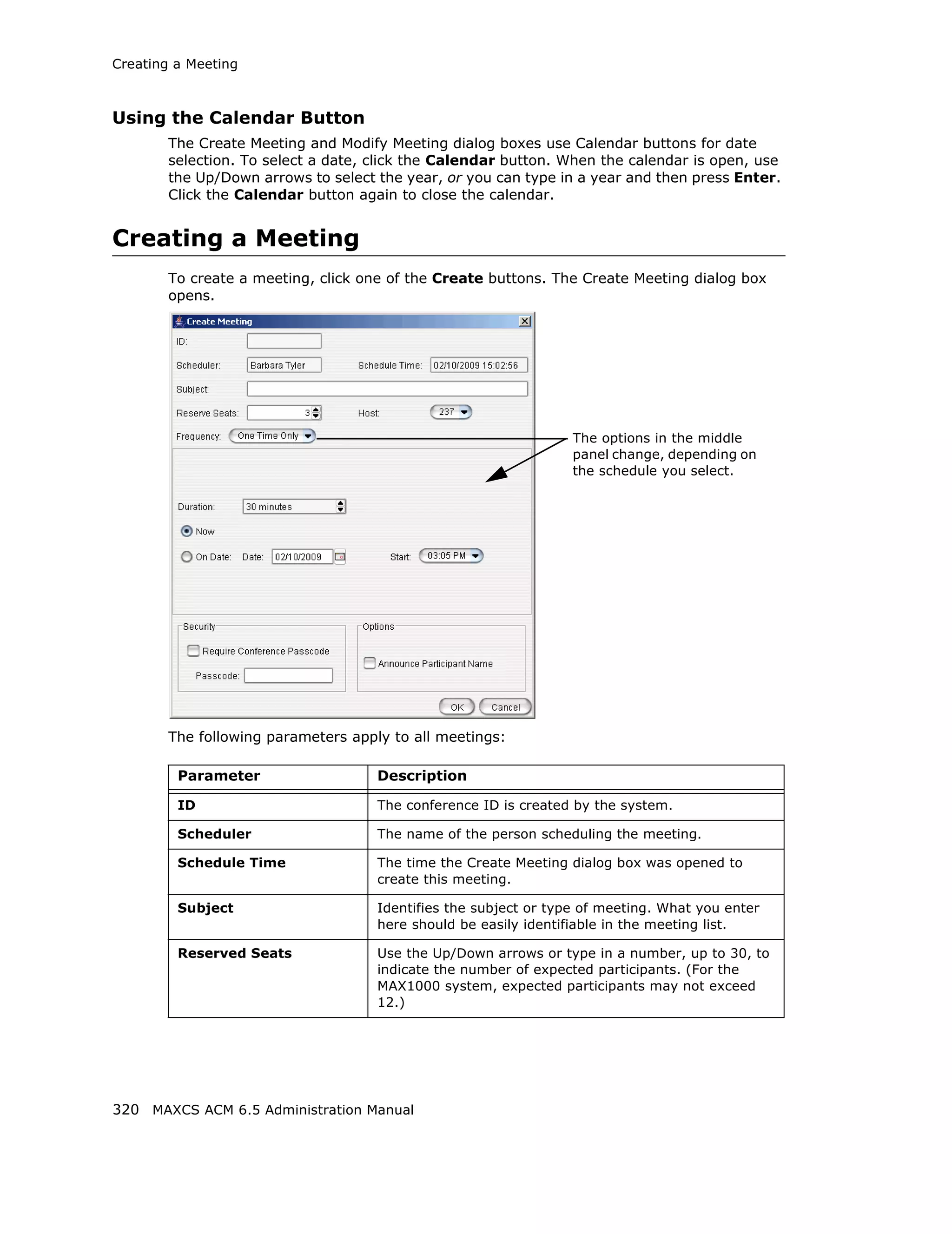 Creating a Meeting



Using the Calendar Button
        The Create Meeting and Modify Meeting dialog boxes use Calendar buttons for date
        selection. To select a date, click the Calendar button. When the calendar is open, use
        the Up/Down arrows to select the year, or you can type in a year and then press Enter.
        Click the Calendar button again to close the calendar.


Creating a Meeting
        To create a meeting, click one of the Create buttons. The Create Meeting dialog box
        opens.




                                                                  The options in the middle
                                                                  panel change, depending on
                                                                  the schedule you select.




        The following parameters apply to all meetings:

         Parameter                   Description

         ID                          The conference ID is created by the system.

         Scheduler                   The name of the person scheduling the meeting.

         Schedule Time               The time the Create Meeting dialog box was opened to
                                     create this meeting.

         Subject                     Identifies the subject or type of meeting. What you enter
                                     here should be easily identifiable in the meeting list.

         Reserved Seats              Use the Up/Down arrows or type in a number, up to 30, to
                                     indicate the number of expected participants. (For the
                                     MAX1000 system, expected participants may not exceed
                                     12.)




320 MAXCS ACM 6.5 Administration Manual
 