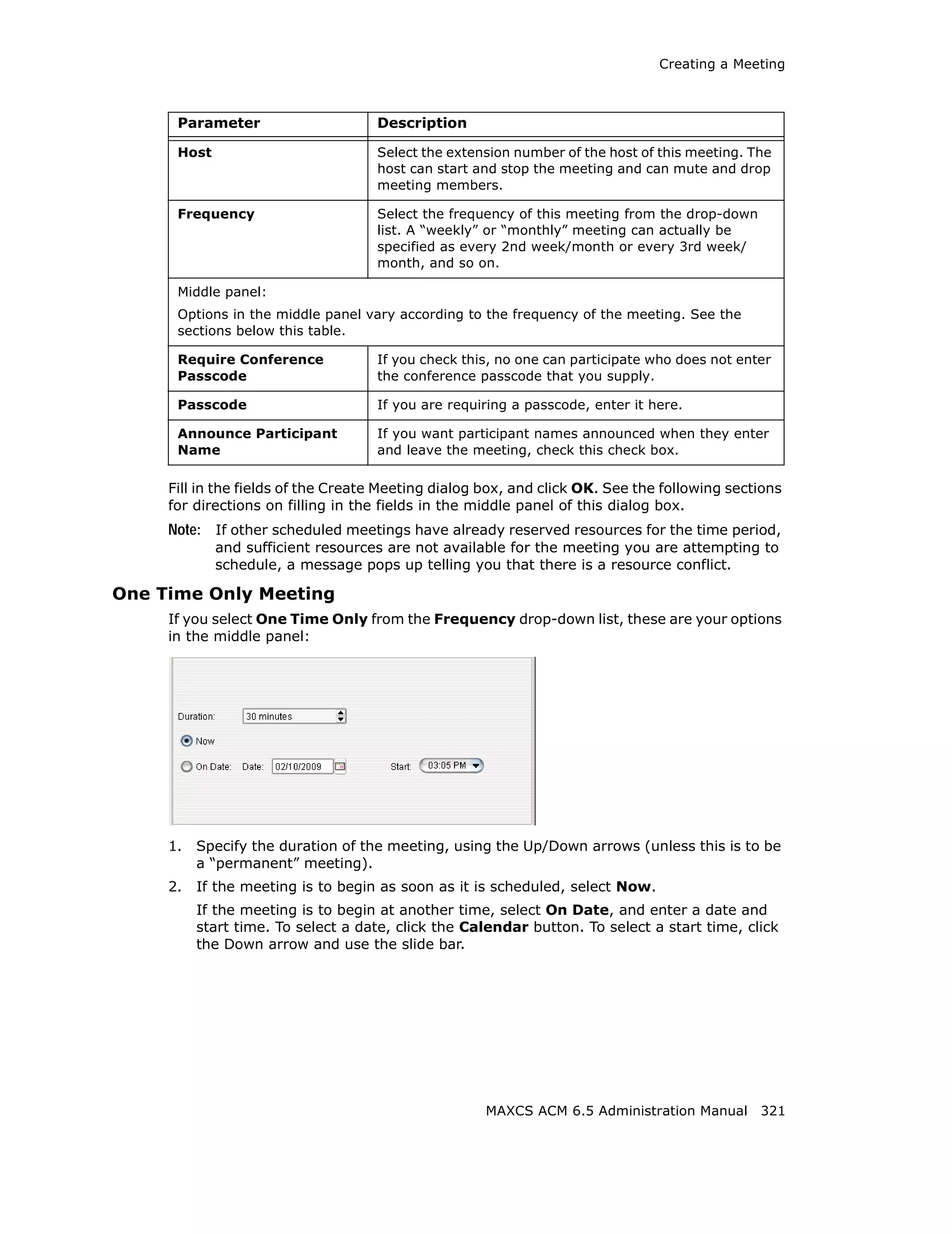 Creating a Meeting



      Parameter                     Description

      Host                          Select the extension number of the host of this meeting. The
                                    host can start and stop the meeting and can mute and drop
                                    meeting members.

      Frequency                     Select the frequency of this meeting from the drop-down
                                    list. A “weekly” or “monthly” meeting can actually be
                                    specified as every 2nd week/month or every 3rd week/
                                    month, and so on.

      Middle panel:
      Options in the middle panel vary according to the frequency of the meeting. See the
      sections below this table.

      Require Conference            If you check this, no one can participate who does not enter
      Passcode                      the conference passcode that you supply.

      Passcode                      If you are requiring a passcode, enter it here.

      Announce Participant          If you want participant names announced when they enter
      Name                          and leave the meeting, check this check box.

     Fill in the fields of the Create Meeting dialog box, and click OK. See the following sections
     for directions on filling in the fields in the middle panel of this dialog box.
     Note: If other scheduled meetings have already reserved resources for the time period,
             and sufficient resources are not available for the meeting you are attempting to
             schedule, a message pops up telling you that there is a resource conflict.

One Time Only Meeting
     If you select One Time Only from the Frequency drop-down list, these are your options
     in the middle panel:




     1.   Specify the duration of the meeting, using the Up/Down arrows (unless this is to be
          a “permanent” meeting).
     2.   If the meeting is to begin as soon as it is scheduled, select Now.
          If the meeting is to begin at another time, select On Date, and enter a date and
          start time. To select a date, click the Calendar button. To select a start time, click
          the Down arrow and use the slide bar.




                                                     MAXCS ACM 6.5 Administration Manual 321
 