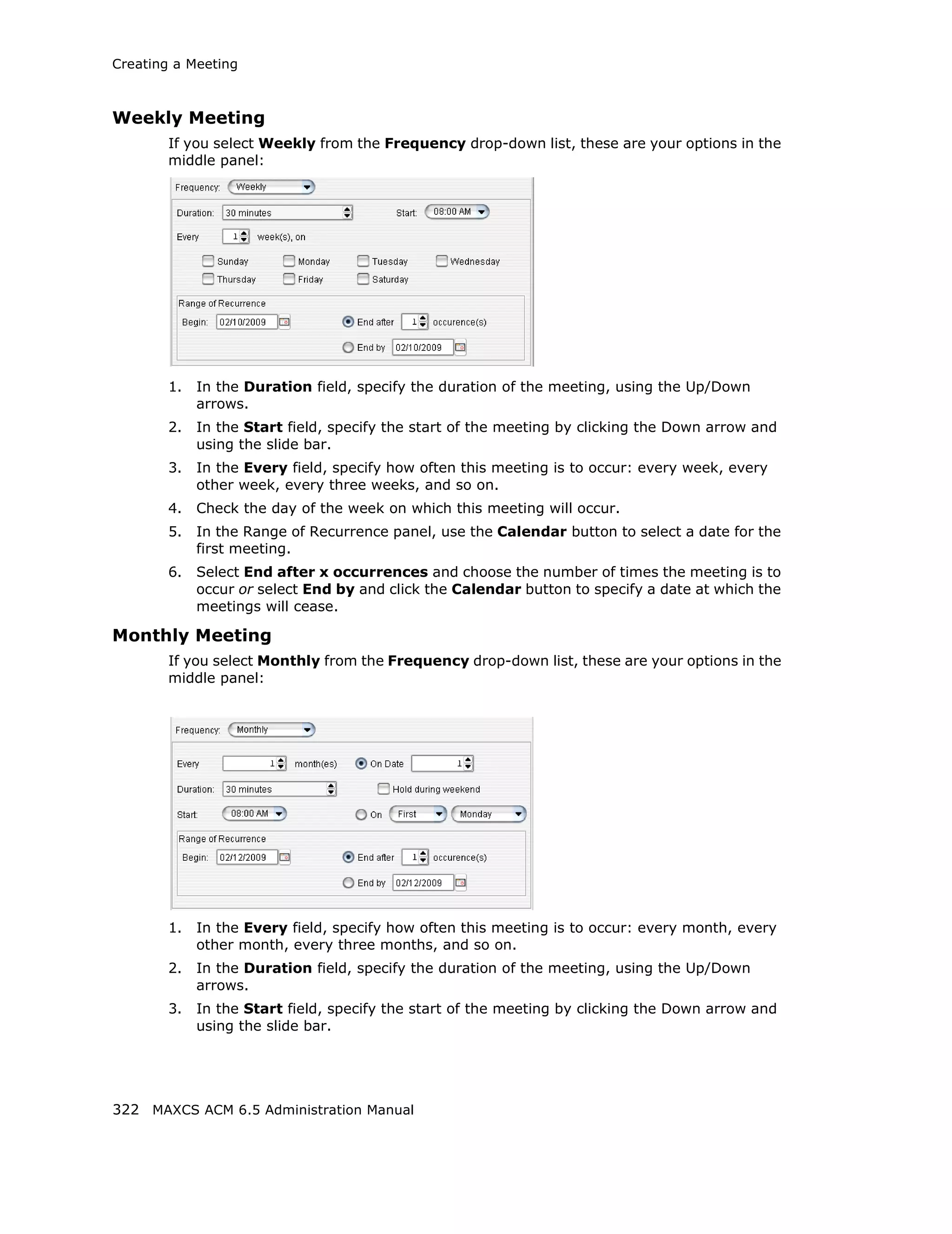Creating a Meeting



Weekly Meeting
        If you select Weekly from the Frequency drop-down list, these are your options in the
        middle panel:




        1.   In the Duration field, specify the duration of the meeting, using the Up/Down
             arrows.
        2.   In the Start field, specify the start of the meeting by clicking the Down arrow and
             using the slide bar.
        3.   In the Every field, specify how often this meeting is to occur: every week, every
             other week, every three weeks, and so on.
        4.   Check the day of the week on which this meeting will occur.
        5.   In the Range of Recurrence panel, use the Calendar button to select a date for the
             first meeting.
        6.   Select End after x occurrences and choose the number of times the meeting is to
             occur or select End by and click the Calendar button to specify a date at which the
             meetings will cease.

Monthly Meeting
        If you select Monthly from the Frequency drop-down list, these are your options in the
        middle panel:




        1.   In the Every field, specify how often this meeting is to occur: every month, every
             other month, every three months, and so on.
        2.   In the Duration field, specify the duration of the meeting, using the Up/Down
             arrows.
        3.   In the Start field, specify the start of the meeting by clicking the Down arrow and
             using the slide bar.




322 MAXCS ACM 6.5 Administration Manual
 