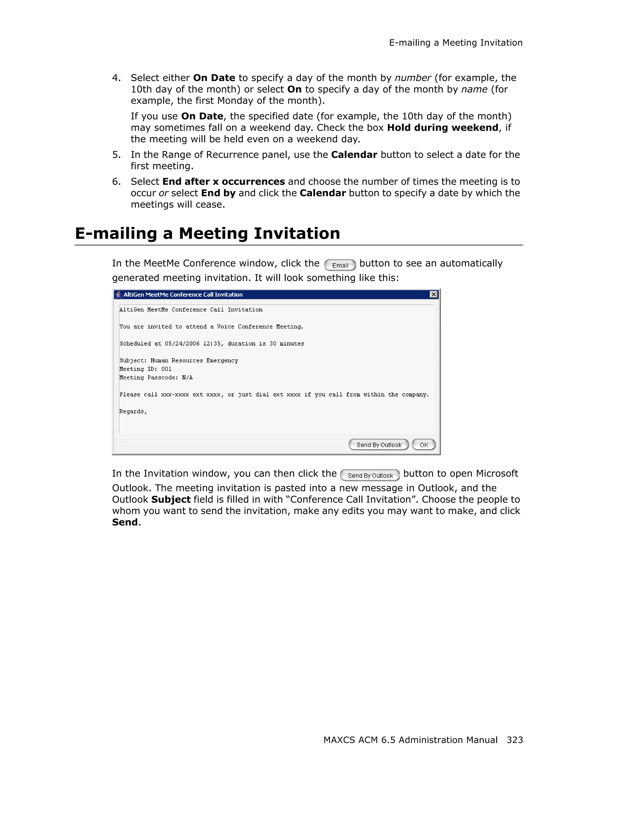 E-mailing a Meeting Invitation



    4.   Select either On Date to specify a day of the month by number (for example, the
         10th day of the month) or select On to specify a day of the month by name (for
         example, the first Monday of the month).
         If you use On Date, the specified date (for example, the 10th day of the month)
         may sometimes fall on a weekend day. Check the box Hold during weekend, if
         the meeting will be held even on a weekend day.
    5.   In the Range of Recurrence panel, use the Calendar button to select a date for the
         first meeting.
    6.   Select End after x occurrences and choose the number of times the meeting is to
         occur or select End by and click the Calendar button to specify a date by which the
         meetings will cease.


E-mailing a Meeting Invitation
    In the MeetMe Conference window, click the            button to see an automatically
    generated meeting invitation. It will look something like this:




    In the Invitation window, you can then click the                  button to open Microsoft
    Outlook. The meeting invitation is pasted into a new message in Outlook, and the
    Outlook Subject field is filled in with “Conference Call Invitation”. Choose the people to
    whom you want to send the invitation, make any edits you may want to make, and click
    Send.




                                                  MAXCS ACM 6.5 Administration Manual 323
 
