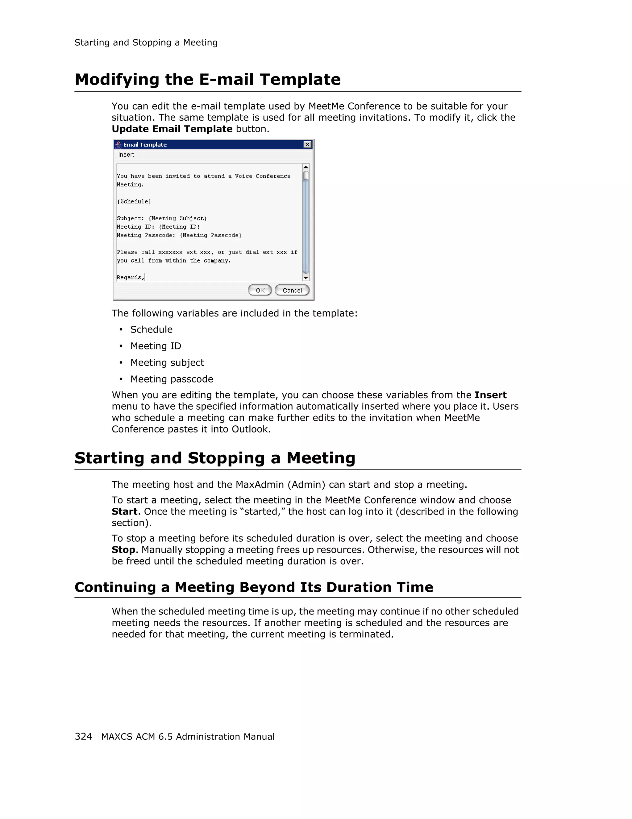 Starting and Stopping a Meeting



Modifying the E-mail Template
        You can edit the e-mail template used by MeetMe Conference to be suitable for your
        situation. The same template is used for all meeting invitations. To modify it, click the
        Update Email Template button.




        The following variables are included in the template:
         • Schedule
         • Meeting ID
         • Meeting subject
         • Meeting passcode
        When you are editing the template, you can choose these variables from the Insert
        menu to have the specified information automatically inserted where you place it. Users
        who schedule a meeting can make further edits to the invitation when MeetMe
        Conference pastes it into Outlook.


Starting and Stopping a Meeting
        The meeting host and the MaxAdmin (Admin) can start and stop a meeting.
        To start a meeting, select the meeting in the MeetMe Conference window and choose
        Start. Once the meeting is “started,” the host can log into it (described in the following
        section).
        To stop a meeting before its scheduled duration is over, select the meeting and choose
        Stop. Manually stopping a meeting frees up resources. Otherwise, the resources will not
        be freed until the scheduled meeting duration is over.

Continuing a Meeting Beyond Its Duration Time
        When the scheduled meeting time is up, the meeting may continue if no other scheduled
        meeting needs the resources. If another meeting is scheduled and the resources are
        needed for that meeting, the current meeting is terminated.




324 MAXCS ACM 6.5 Administration Manual
 
