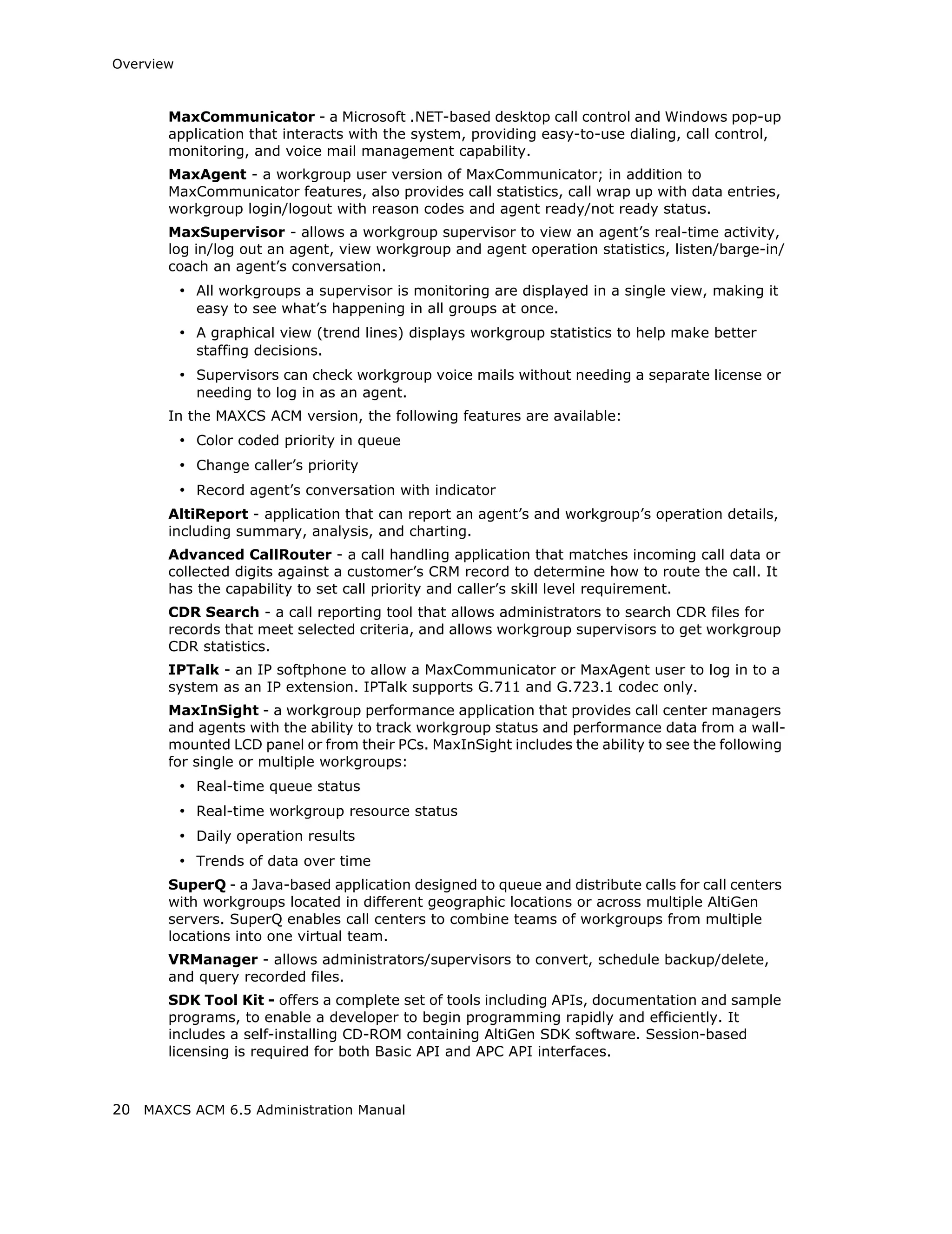 Overview



       MaxCommunicator - a Microsoft .NET-based desktop call control and Windows pop-up
       application that interacts with the system, providing easy-to-use dialing, call control,
       monitoring, and voice mail management capability.
       MaxAgent - a workgroup user version of MaxCommunicator; in addition to
       MaxCommunicator features, also provides call statistics, call wrap up with data entries,
       workgroup login/logout with reason codes and agent ready/not ready status.
       MaxSupervisor - allows a workgroup supervisor to view an agent’s real-time activity,
       log in/log out an agent, view workgroup and agent operation statistics, listen/barge-in/
       coach an agent’s conversation.
           • All workgroups a supervisor is monitoring are displayed in a single view, making it
             easy to see what’s happening in all groups at once.
           • A graphical view (trend lines) displays workgroup statistics to help make better
             staffing decisions.
           • Supervisors can check workgroup voice mails without needing a separate license or
             needing to log in as an agent.
       In the MAXCS ACM version, the following features are available:
           • Color coded priority in queue
           • Change caller’s priority
           • Record agent’s conversation with indicator
       AltiReport - application that can report an agent’s and workgroup’s operation details,
       including summary, analysis, and charting.
       Advanced CallRouter - a call handling application that matches incoming call data or
       collected digits against a customer’s CRM record to determine how to route the call. It
       has the capability to set call priority and caller’s skill level requirement.
       CDR Search - a call reporting tool that allows administrators to search CDR files for
       records that meet selected criteria, and allows workgroup supervisors to get workgroup
       CDR statistics.
       IPTalk - an IP softphone to allow a MaxCommunicator or MaxAgent user to log in to a
       system as an IP extension. IPTalk supports G.711 and G.723.1 codec only.
       MaxInSight - a workgroup performance application that provides call center managers
       and agents with the ability to track workgroup status and performance data from a wall-
       mounted LCD panel or from their PCs. MaxInSight includes the ability to see the following
       for single or multiple workgroups:
           • Real-time queue status
           • Real-time workgroup resource status
           • Daily operation results
           • Trends of data over time
       SuperQ - a Java-based application designed to queue and distribute calls for call centers
       with workgroups located in different geographic locations or across multiple AltiGen
       servers. SuperQ enables call centers to combine teams of workgroups from multiple
       locations into one virtual team.
       VRManager - allows administrators/supervisors to convert, schedule backup/delete,
       and query recorded files.
       SDK Tool Kit - offers a complete set of tools including APIs, documentation and sample
       programs, to enable a developer to begin programming rapidly and efficiently. It
       includes a self-installing CD-ROM containing AltiGen SDK software. Session-based
       licensing is required for both Basic API and APC API interfaces.



20 MAXCS ACM 6.5 Administration Manual
 