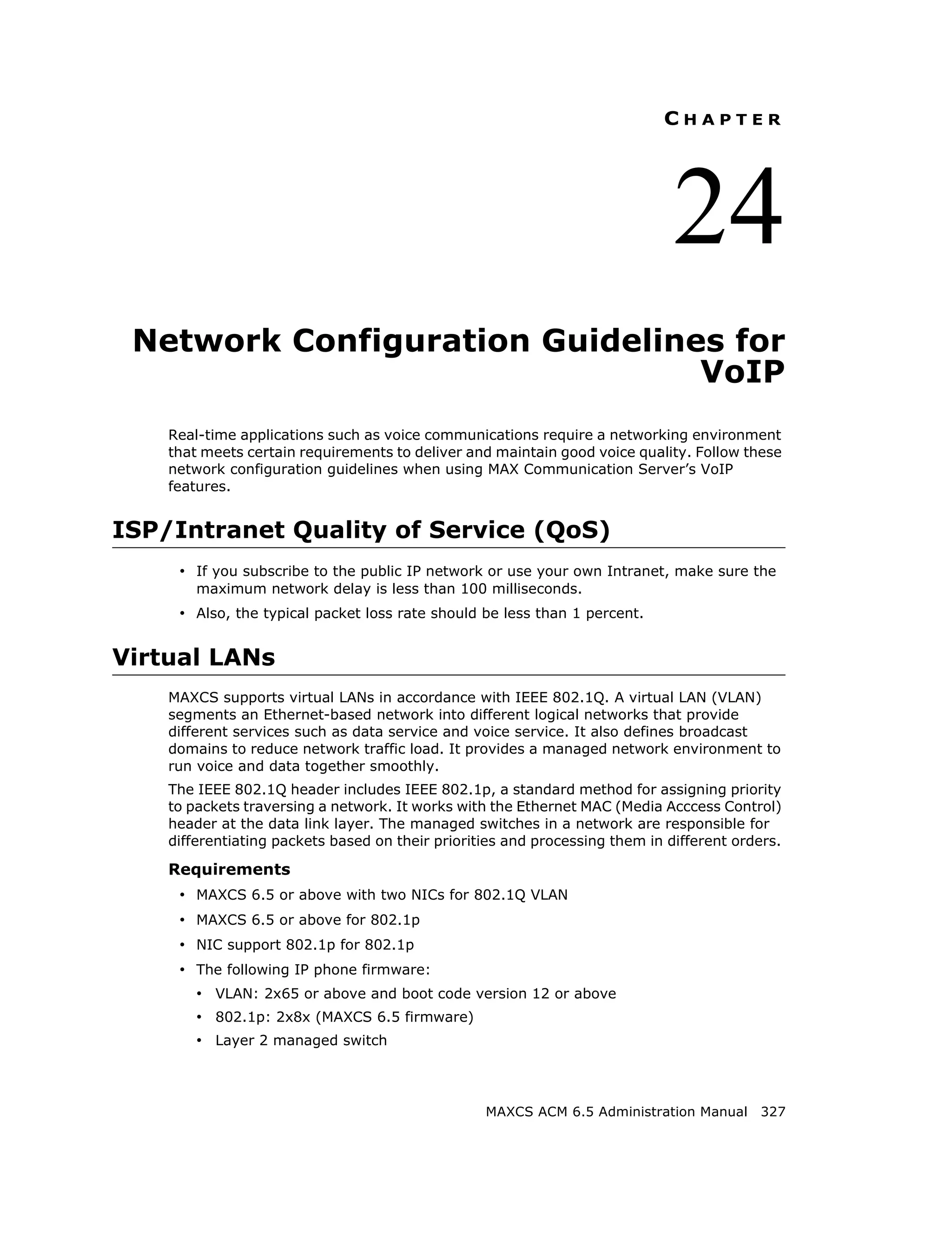 CHAPTER




                                                                              24
 Network Configuration Guidelines for
                                VoIP
    Real-time applications such as voice communications require a networking environment
    that meets certain requirements to deliver and maintain good voice quality. Follow these
    network configuration guidelines when using MAX Communication Server’s VoIP
    features.


ISP/Intranet Quality of Service (QoS)
     • If you subscribe to the public IP network or use your own Intranet, make sure the
        maximum network delay is less than 100 milliseconds.
     • Also, the typical packet loss rate should be less than 1 percent.


Virtual LANs
    MAXCS supports virtual LANs in accordance with IEEE 802.1Q. A virtual LAN (VLAN)
    segments an Ethernet-based network into different logical networks that provide
    different services such as data service and voice service. It also defines broadcast
    domains to reduce network traffic load. It provides a managed network environment to
    run voice and data together smoothly.
    The IEEE 802.1Q header includes IEEE 802.1p, a standard method for assigning priority
    to packets traversing a network. It works with the Ethernet MAC (Media Acccess Control)
    header at the data link layer. The managed switches in a network are responsible for
    differentiating packets based on their priorities and processing them in different orders.

    Requirements
     • MAXCS 6.5 or above with two NICs for 802.1Q VLAN
     • MAXCS 6.5 or above for 802.1p
     • NIC support 802.1p for 802.1p
     • The following IP phone firmware:
        • VLAN: 2x65 or above and boot code version 12 or above
        • 802.1p: 2x8x (MAXCS 6.5 firmware)
        • Layer 2 managed switch



                                                  MAXCS ACM 6.5 Administration Manual 327
 