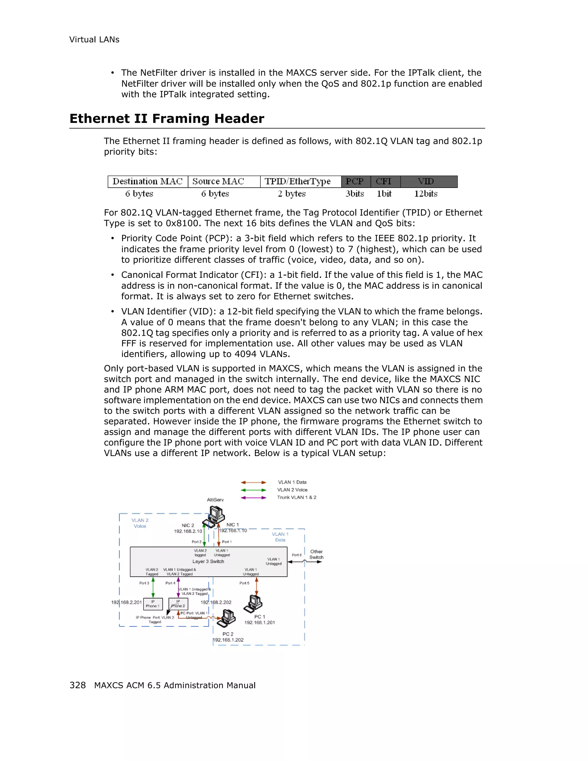 Virtual LANs



         • The NetFilter driver is installed in the MAXCS server side. For the IPTalk client, the
               NetFilter driver will be installed only when the QoS and 802.1p function are enabled
               with the IPTalk integrated setting.

Ethernet II Framing Header
        The Ethernet II framing header is defined as follows, with 802.1Q VLAN tag and 802.1p
        priority bits:




        For 802.1Q VLAN-tagged Ethernet frame, the Tag Protocol Identifier (TPID) or Ethernet
        Type is set to 0x8100. The next 16 bits defines the VLAN and QoS bits:
         • Priority Code Point (PCP): a 3-bit field which refers to the IEEE 802.1p priority. It
               indicates the frame priority level from 0 (lowest) to 7 (highest), which can be used
               to prioritize different classes of traffic (voice, video, data, and so on).
         • Canonical Format Indicator (CFI): a 1-bit field. If the value of this field is 1, the MAC
               address is in non-canonical format. If the value is 0, the MAC address is in canonical
               format. It is always set to zero for Ethernet switches.
         • VLAN Identifier (VID): a 12-bit field specifying the VLAN to which the frame belongs.
               A value of 0 means that the frame doesn't belong to any VLAN; in this case the
               802.1Q tag specifies only a priority and is referred to as a priority tag. A value of hex
               FFF is reserved for implementation use. All other values may be used as VLAN
               identifiers, allowing up to 4094 VLANs.
        Only port-based VLAN is supported in MAXCS, which means the VLAN is assigned in the
        switch port and managed in the switch internally. The end device, like the MAXCS NIC
        and IP phone ARM MAC port, does not need to tag the packet with VLAN so there is no
        software implementation on the end device. MAXCS can use two NICs and connects them
        to the switch ports with a different VLAN assigned so the network traffic can be
        separated. However inside the IP phone, the firmware programs the Ethernet switch to
        assign and manage the different ports with different VLAN IDs. The IP phone user can
        configure the IP phone port with voice VLAN ID and PC port with data VLAN ID. Different
        VLANs use a different IP network. Below is a typical VLAN setup:




328 MAXCS ACM 6.5 Administration Manual
 