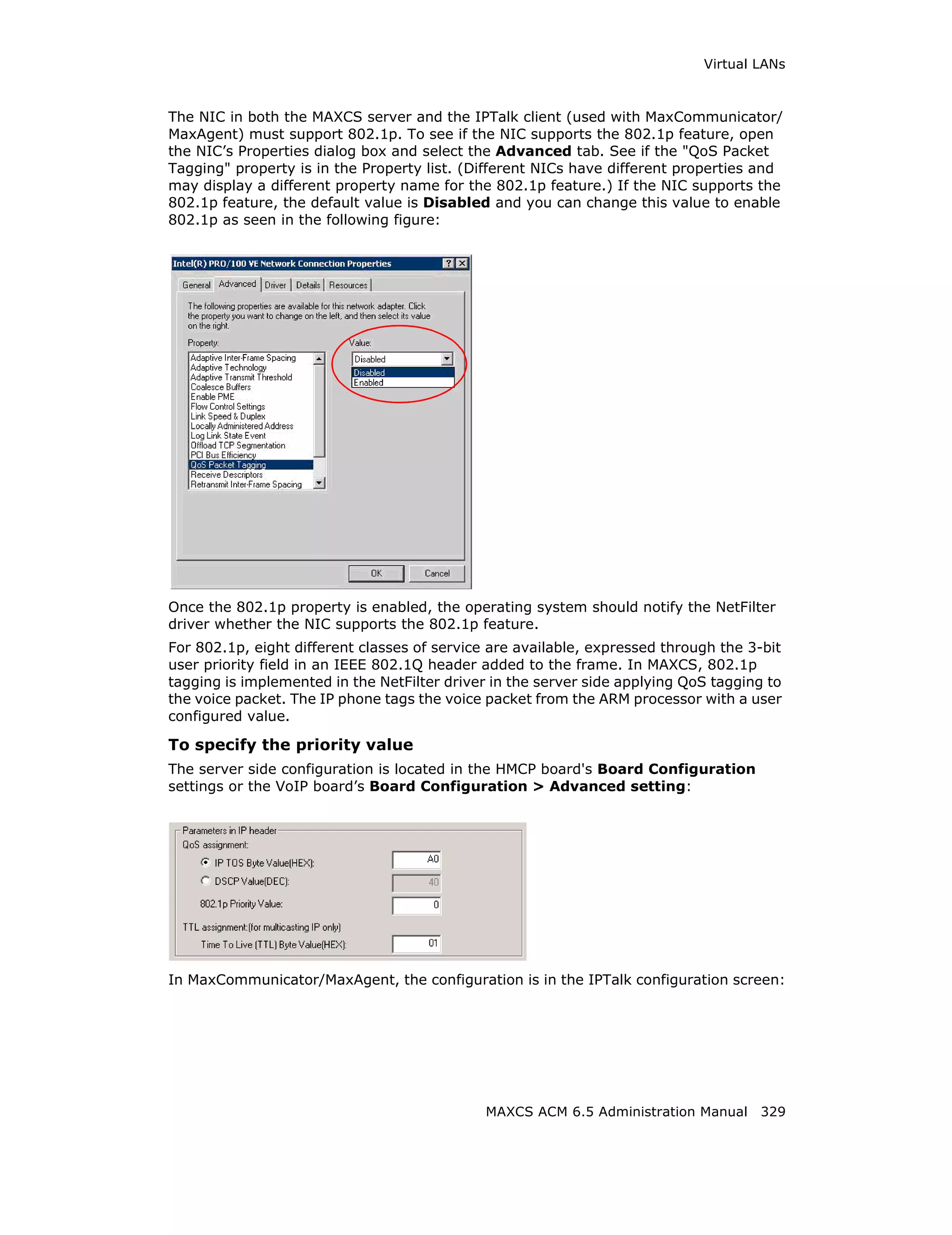 Virtual LANs



The NIC in both the MAXCS server and the IPTalk client (used with MaxCommunicator/
MaxAgent) must support 802.1p. To see if the NIC supports the 802.1p feature, open
the NIC’s Properties dialog box and select the Advanced tab. See if the "QoS Packet
Tagging" property is in the Property list. (Different NICs have different properties and
may display a different property name for the 802.1p feature.) If the NIC supports the
802.1p feature, the default value is Disabled and you can change this value to enable
802.1p as seen in the following figure:




Once the 802.1p property is enabled, the operating system should notify the NetFilter
driver whether the NIC supports the 802.1p feature.
For 802.1p, eight different classes of service are available, expressed through the 3-bit
user priority field in an IEEE 802.1Q header added to the frame. In MAXCS, 802.1p
tagging is implemented in the NetFilter driver in the server side applying QoS tagging to
the voice packet. The IP phone tags the voice packet from the ARM processor with a user
configured value.

To specify the priority value
The server side configuration is located in the HMCP board's Board Configuration
settings or the VoIP board’s Board Configuration > Advanced setting:




In MaxCommunicator/MaxAgent, the configuration is in the IPTalk configuration screen:




                                              MAXCS ACM 6.5 Administration Manual 329
 
