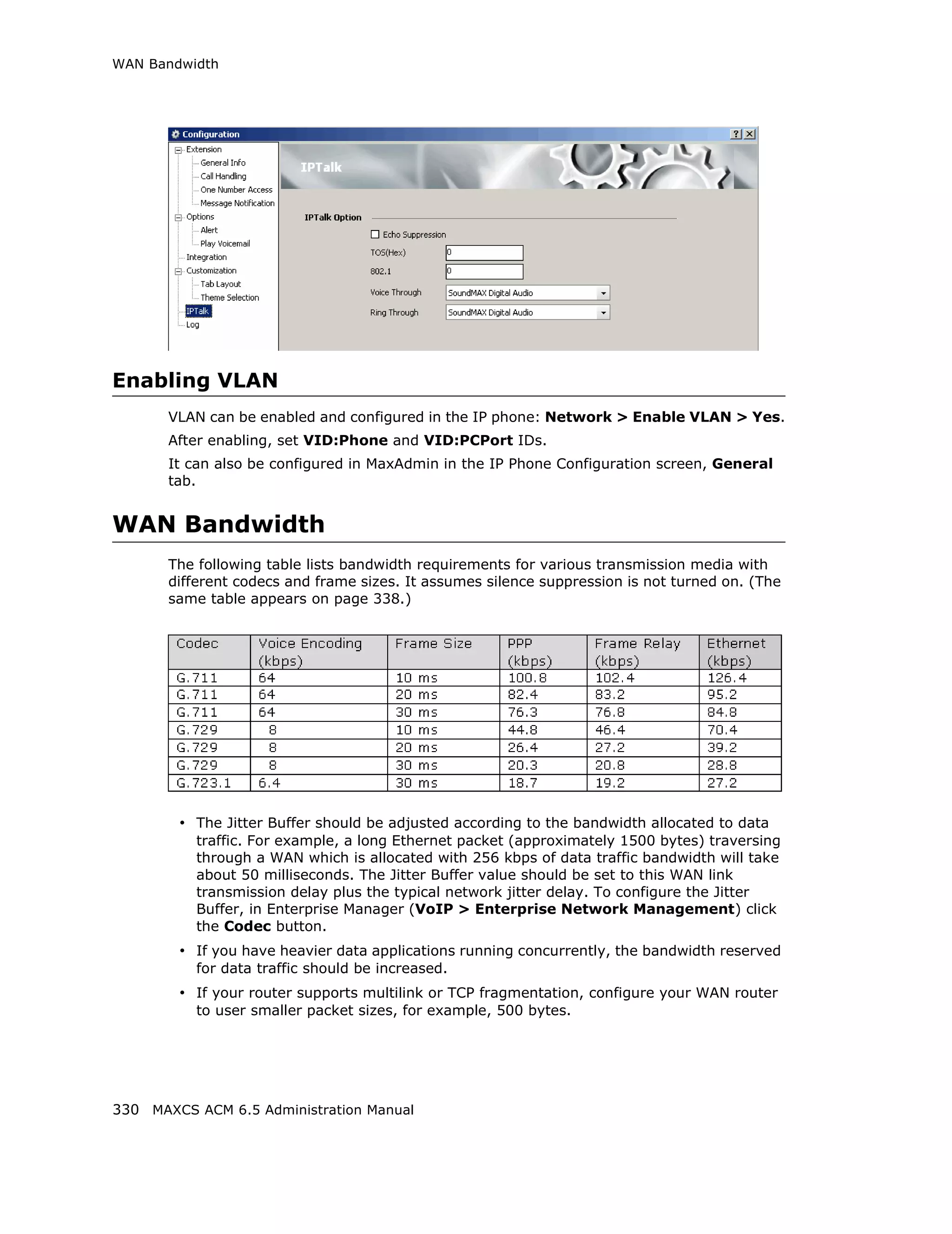 WAN Bandwidth




Enabling VLAN
       VLAN can be enabled and configured in the IP phone: Network > Enable VLAN > Yes.
       After enabling, set VID:Phone and VID:PCPort IDs.
       It can also be configured in MaxAdmin in the IP Phone Configuration screen, General
       tab.


WAN Bandwidth
       The following table lists bandwidth requirements for various transmission media with
       different codecs and frame sizes. It assumes silence suppression is not turned on. (The
       same table appears on page 338.)




        • The Jitter Buffer should be adjusted according to the bandwidth allocated to data
          traffic. For example, a long Ethernet packet (approximately 1500 bytes) traversing
          through a WAN which is allocated with 256 kbps of data traffic bandwidth will take
          about 50 milliseconds. The Jitter Buffer value should be set to this WAN link
          transmission delay plus the typical network jitter delay. To configure the Jitter
          Buffer, in Enterprise Manager (VoIP > Enterprise Network Management) click
          the Codec button.
        • If you have heavier data applications running concurrently, the bandwidth reserved
          for data traffic should be increased.
        • If your router supports multilink or TCP fragmentation, configure your WAN router
          to user smaller packet sizes, for example, 500 bytes.




330 MAXCS ACM 6.5 Administration Manual
 