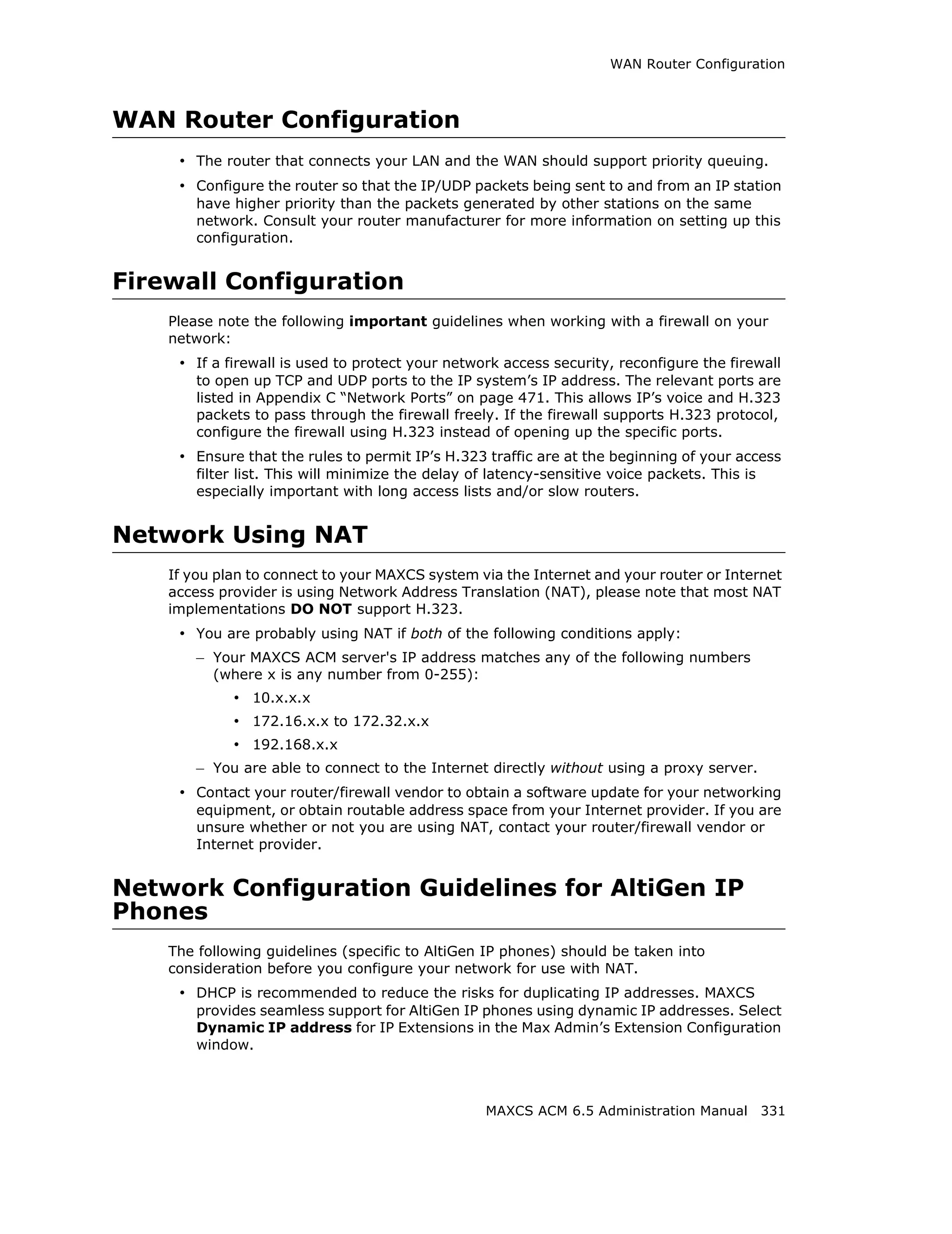 WAN Router Configuration



WAN Router Configuration
     • The router that connects your LAN and the WAN should support priority queuing.
     • Configure the router so that the IP/UDP packets being sent to and from an IP station
        have higher priority than the packets generated by other stations on the same
        network. Consult your router manufacturer for more information on setting up this
        configuration.


Firewall Configuration
    Please note the following important guidelines when working with a firewall on your
    network:
     • If a firewall is used to protect your network access security, reconfigure the firewall
        to open up TCP and UDP ports to the IP system’s IP address. The relevant ports are
        listed in Appendix C “Network Ports” on page 471. This allows IP’s voice and H.323
        packets to pass through the firewall freely. If the firewall supports H.323 protocol,
        configure the firewall using H.323 instead of opening up the specific ports.
     • Ensure that the rules to permit IP’s H.323 traffic are at the beginning of your access
        filter list. This will minimize the delay of latency-sensitive voice packets. This is
        especially important with long access lists and/or slow routers.


Network Using NAT
    If you plan to connect to your MAXCS system via the Internet and your router or Internet
    access provider is using Network Address Translation (NAT), please note that most NAT
    implementations DO NOT support H.323.
     • You are probably using NAT if both of the following conditions apply:
        – Your MAXCS ACM server's IP address matches any of the following numbers
          (where x is any number from 0-255):
             • 10.x.x.x
             • 172.16.x.x to 172.32.x.x
             • 192.168.x.x
        – You are able to connect to the Internet directly without using a proxy server.
     • Contact your router/firewall vendor to obtain a software update for your networking
        equipment, or obtain routable address space from your Internet provider. If you are
        unsure whether or not you are using NAT, contact your router/firewall vendor or
        Internet provider.


Network Configuration Guidelines for AltiGen IP
Phones
    The following guidelines (specific to AltiGen IP phones) should be taken into
    consideration before you configure your network for use with NAT.
     • DHCP is recommended to reduce the risks for duplicating IP addresses. MAXCS
        provides seamless support for AltiGen IP phones using dynamic IP addresses. Select
        Dynamic IP address for IP Extensions in the Max Admin’s Extension Configuration
        window.



                                                   MAXCS ACM 6.5 Administration Manual 331
 