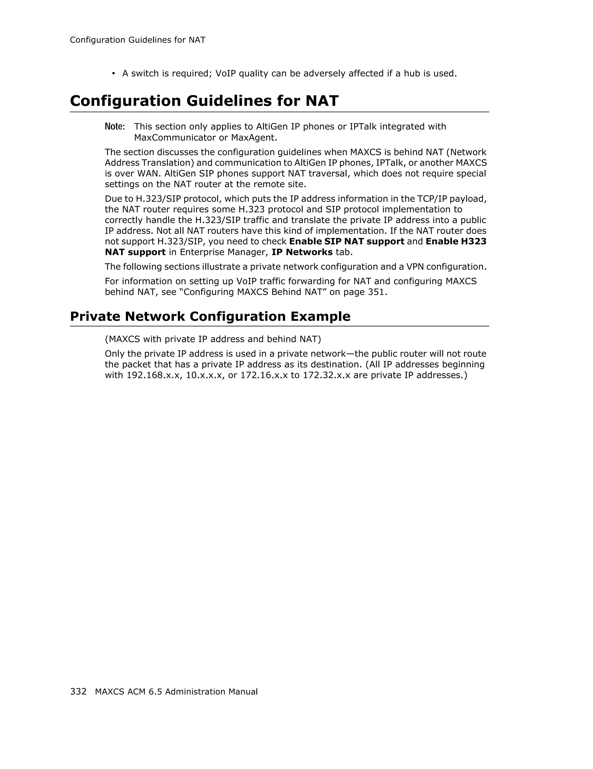 Configuration Guidelines for NAT



         • A switch is required; VoIP quality can be adversely affected if a hub is used.


Configuration Guidelines for NAT
        Note: This section only applies to AltiGen IP phones or IPTalk integrated with
               MaxCommunicator or MaxAgent.
        The section discusses the configuration guidelines when MAXCS is behind NAT (Network
        Address Translation) and communication to AltiGen IP phones, IPTalk, or another MAXCS
        is over WAN. AltiGen SIP phones support NAT traversal, which does not require special
        settings on the NAT router at the remote site.
        Due to H.323/SIP protocol, which puts the IP address information in the TCP/IP payload,
        the NAT router requires some H.323 protocol and SIP protocol implementation to
        correctly handle the H.323/SIP traffic and translate the private IP address into a public
        IP address. Not all NAT routers have this kind of implementation. If the NAT router does
        not support H.323/SIP, you need to check Enable SIP NAT support and Enable H323
        NAT support in Enterprise Manager, IP Networks tab.
        The following sections illustrate a private network configuration and a VPN configuration.
        For information on setting up VoIP traffic forwarding for NAT and configuring MAXCS
        behind NAT, see “Configuring MAXCS Behind NAT” on page 351.

Private Network Configuration Example
        (MAXCS with private IP address and behind NAT)
        Only the private IP address is used in a private network—the public router will not route
        the packet that has a private IP address as its destination. (All IP addresses beginning
        with 192.168.x.x, 10.x.x.x, or 172.16.x.x to 172.32.x.x are private IP addresses.)




332 MAXCS ACM 6.5 Administration Manual
 