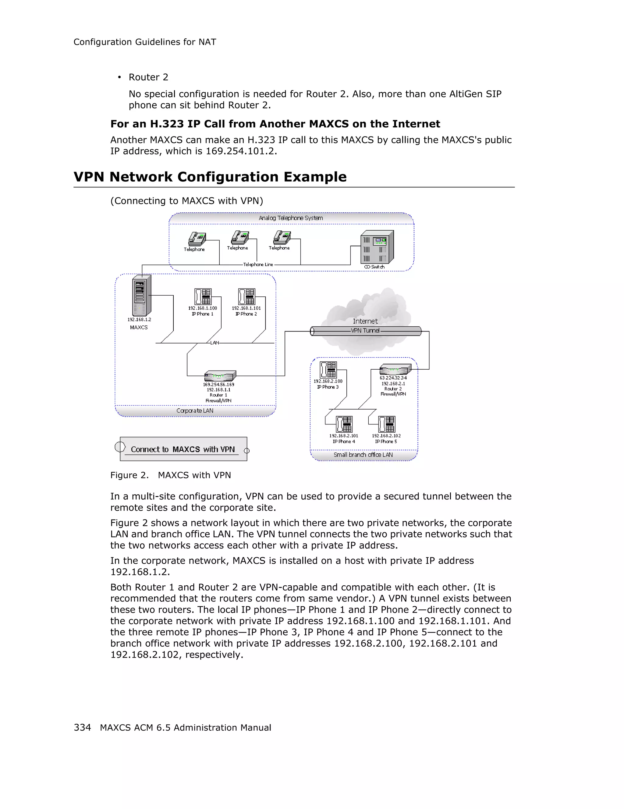 Configuration Guidelines for NAT



         • Router 2
            No special configuration is needed for Router 2. Also, more than one AltiGen SIP
            phone can sit behind Router 2.

        For an H.323 IP Call from Another MAXCS on the Internet
        Another MAXCS can make an H.323 IP call to this MAXCS by calling the MAXCS's public
        IP address, which is 169.254.101.2.

VPN Network Configuration Example
        (Connecting to MAXCS with VPN)




        Figure 2.   MAXCS with VPN

        In a multi-site configuration, VPN can be used to provide a secured tunnel between the
        remote sites and the corporate site.
        Figure 2 shows a network layout in which there are two private networks, the corporate
        LAN and branch office LAN. The VPN tunnel connects the two private networks such that
        the two networks access each other with a private IP address.
        In the corporate network, MAXCS is installed on a host with private IP address
        192.168.1.2.
        Both Router 1 and Router 2 are VPN-capable and compatible with each other. (It is
        recommended that the routers come from same vendor.) A VPN tunnel exists between
        these two routers. The local IP phones—IP Phone 1 and IP Phone 2—directly connect to
        the corporate network with private IP address 192.168.1.100 and 192.168.1.101. And
        the three remote IP phones—IP Phone 3, IP Phone 4 and IP Phone 5—connect to the
        branch office network with private IP addresses 192.168.2.100, 192.168.2.101 and
        192.168.2.102, respectively.




334 MAXCS ACM 6.5 Administration Manual
 