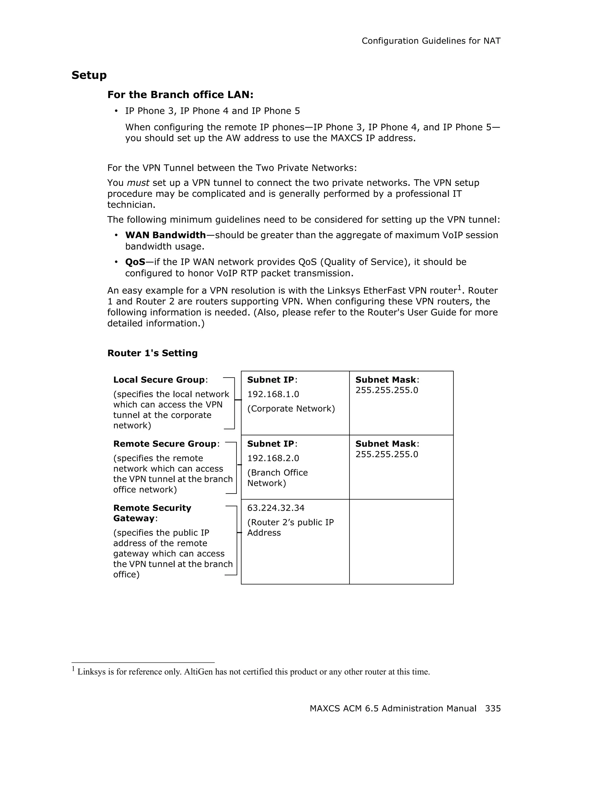 Configuration Guidelines for NAT



Setup
            For the Branch office LAN:
              • IP Phone 3, IP Phone 4 and IP Phone 5
                 When configuring the remote IP phones—IP Phone 3, IP Phone 4, and IP Phone 5—
                 you should set up the AW address to use the MAXCS IP address.


            For the VPN Tunnel between the Two Private Networks:
            You must set up a VPN tunnel to connect the two private networks. The VPN setup
            procedure may be complicated and is generally performed by a professional IT
            technician.
            The following minimum guidelines need to be considered for setting up the VPN tunnel:
              • WAN Bandwidth—should be greater than the aggregate of maximum VoIP session
                 bandwidth usage.
              • QoS—if the IP WAN network provides QoS (Quality of Service), it should be
                 configured to honor VoIP RTP packet transmission.
            An easy example for a VPN resolution is with the Linksys EtherFast VPN router1. Router
            1 and Router 2 are routers supporting VPN. When configuring these VPN routers, the
            following information is needed. (Also, please refer to the Router's User Guide for more
            detailed information.)


            Router 1's Setting

              Local Secure Group:                    Subnet IP:                      Subnet Mask:
              (specifies the local network           192.168.1.0                     255.255.255.0
              which can access the VPN               (Corporate Network)
              tunnel at the corporate
              network)

              Remote Secure Group:                   Subnet IP:                      Subnet Mask:
              (specifies the remote                  192.168.2.0                     255.255.255.0
              network which can access               (Branch Office
              the VPN tunnel at the branch           Network)
              office network)

              Remote Security                        63.224.32.34
              Gateway:                               (Router 2’s public IP
              (specifies the public IP               Address
              address of the remote
              gateway which can access
              the VPN tunnel at the branch
              office)




1
    Linksys is for reference only. AltiGen has not certified this product or any other router at this time.



                                                                       MAXCS ACM 6.5 Administration Manual 335
 