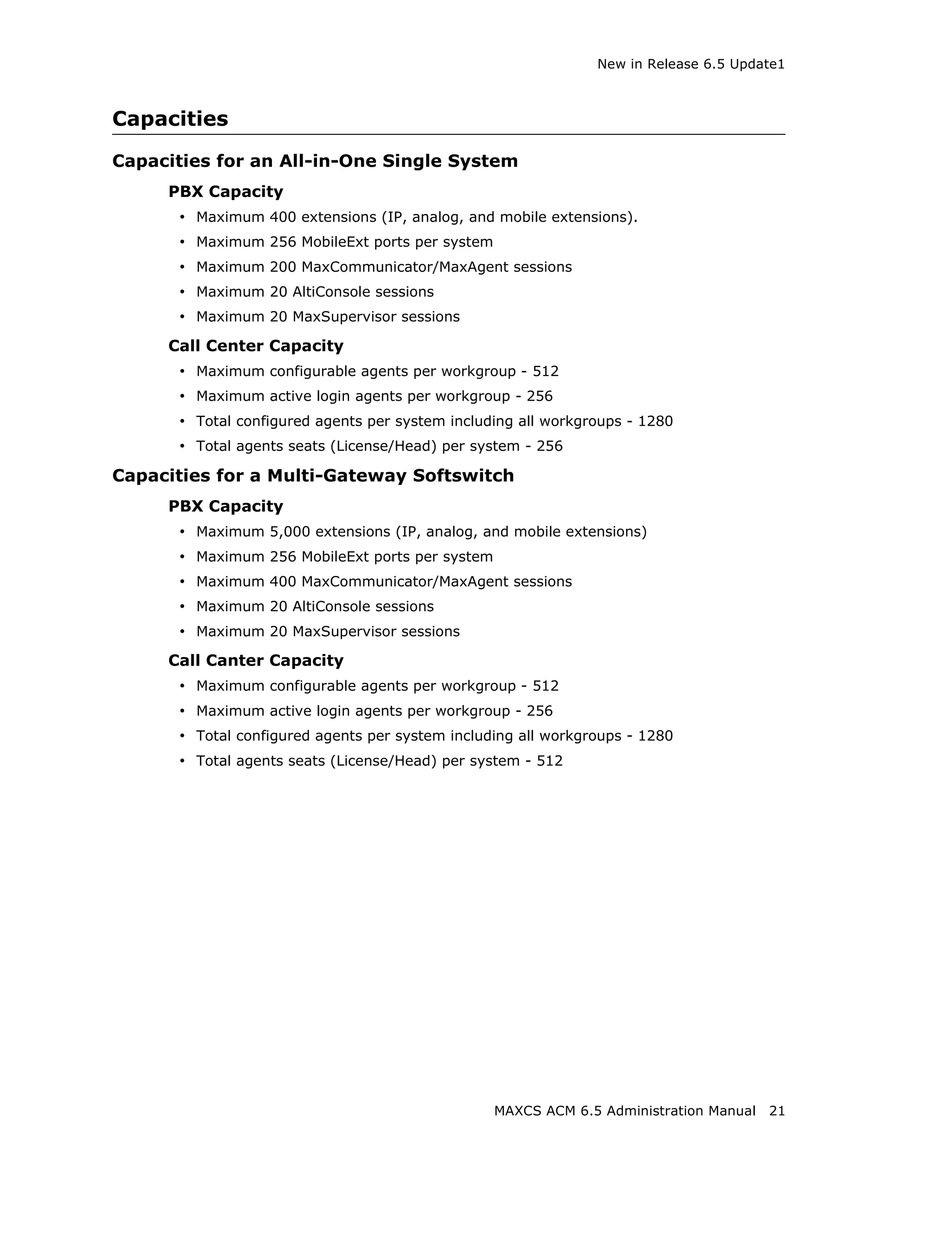 New in Release 6.5 Update1



Capacities

Capacities for an All-in-One Single System
     PBX Capacity
      • Maximum 400 extensions (IP, analog, and mobile extensions).
      • Maximum 256 MobileExt ports per system
      • Maximum 200 MaxCommunicator/MaxAgent sessions
      • Maximum 20 AltiConsole sessions
      • Maximum 20 MaxSupervisor sessions
     Call Center Capacity
      • Maximum configurable agents per workgroup - 512
      • Maximum active login agents per workgroup - 256
      • Total configured agents per system including all workgroups - 1280
      • Total agents seats (License/Head) per system - 256
Capacities for a Multi-Gateway Softswitch
     PBX Capacity
      • Maximum 5,000 extensions (IP, analog, and mobile extensions)
      • Maximum 256 MobileExt ports per system
      • Maximum 400 MaxCommunicator/MaxAgent sessions
      • Maximum 20 AltiConsole sessions
      • Maximum 20 MaxSupervisor sessions
     Call Canter Capacity
      • Maximum configurable agents per workgroup - 512
      • Maximum active login agents per workgroup - 256
      • Total configured agents per system including all workgroups - 1280
      • Total agents seats (License/Head) per system - 512




                                                 MAXCS ACM 6.5 Administration Manual   21
 