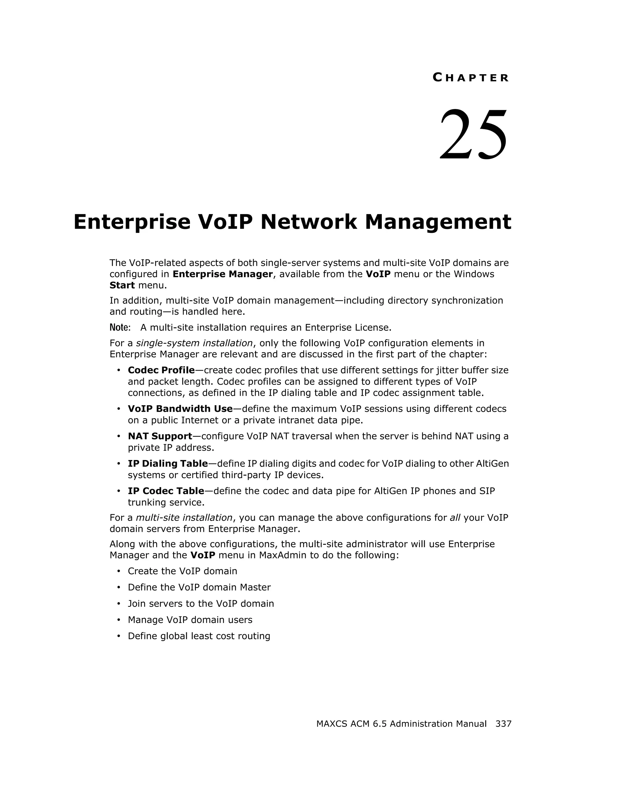 CHAPTER




                                                                           25
Enterprise VoIP Network Management
  The VoIP-related aspects of both single-server systems and multi-site VoIP domains are
  configured in Enterprise Manager, available from the VoIP menu or the Windows
  Start menu.
  In addition, multi-site VoIP domain management—including directory synchronization
  and routing—is handled here.
  Note: A multi-site installation requires an Enterprise License.
  For a single-system installation, only the following VoIP configuration elements in
  Enterprise Manager are relevant and are discussed in the first part of the chapter:
   • Codec Profile—create codec profiles that use different settings for jitter buffer size
      and packet length. Codec profiles can be assigned to different types of VoIP
      connections, as defined in the IP dialing table and IP codec assignment table.
   • VoIP Bandwidth Use—define the maximum VoIP sessions using different codecs
      on a public Internet or a private intranet data pipe.
   • NAT Support—configure VoIP NAT traversal when the server is behind NAT using a
      private IP address.
   • IP Dialing Table—define IP dialing digits and codec for VoIP dialing to other AltiGen
      systems or certified third-party IP devices.
   • IP Codec Table—define the codec and data pipe for AltiGen IP phones and SIP
      trunking service.
  For a multi-site installation, you can manage the above configurations for all your VoIP
  domain servers from Enterprise Manager.
  Along with the above configurations, the multi-site administrator will use Enterprise
  Manager and the VoIP menu in MaxAdmin to do the following:
   • Create the VoIP domain
   • Define the VoIP domain Master
   • Join servers to the VoIP domain
   • Manage VoIP domain users
   • Define global least cost routing




                                                MAXCS ACM 6.5 Administration Manual 337
 