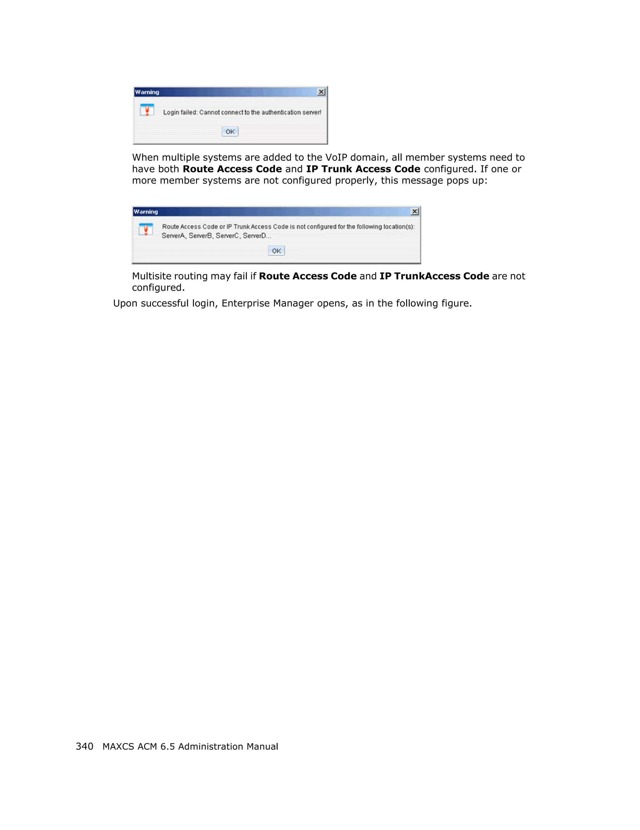 When multiple systems are added to the VoIP domain, all member systems need to
          have both Route Access Code and IP Trunk Access Code configured. If one or
          more member systems are not configured properly, this message pops up:




          Multisite routing may fail if Route Access Code and IP TrunkAccess Code are not
          configured.
       Upon successful login, Enterprise Manager opens, as in the following figure.




340 MAXCS ACM 6.5 Administration Manual
 