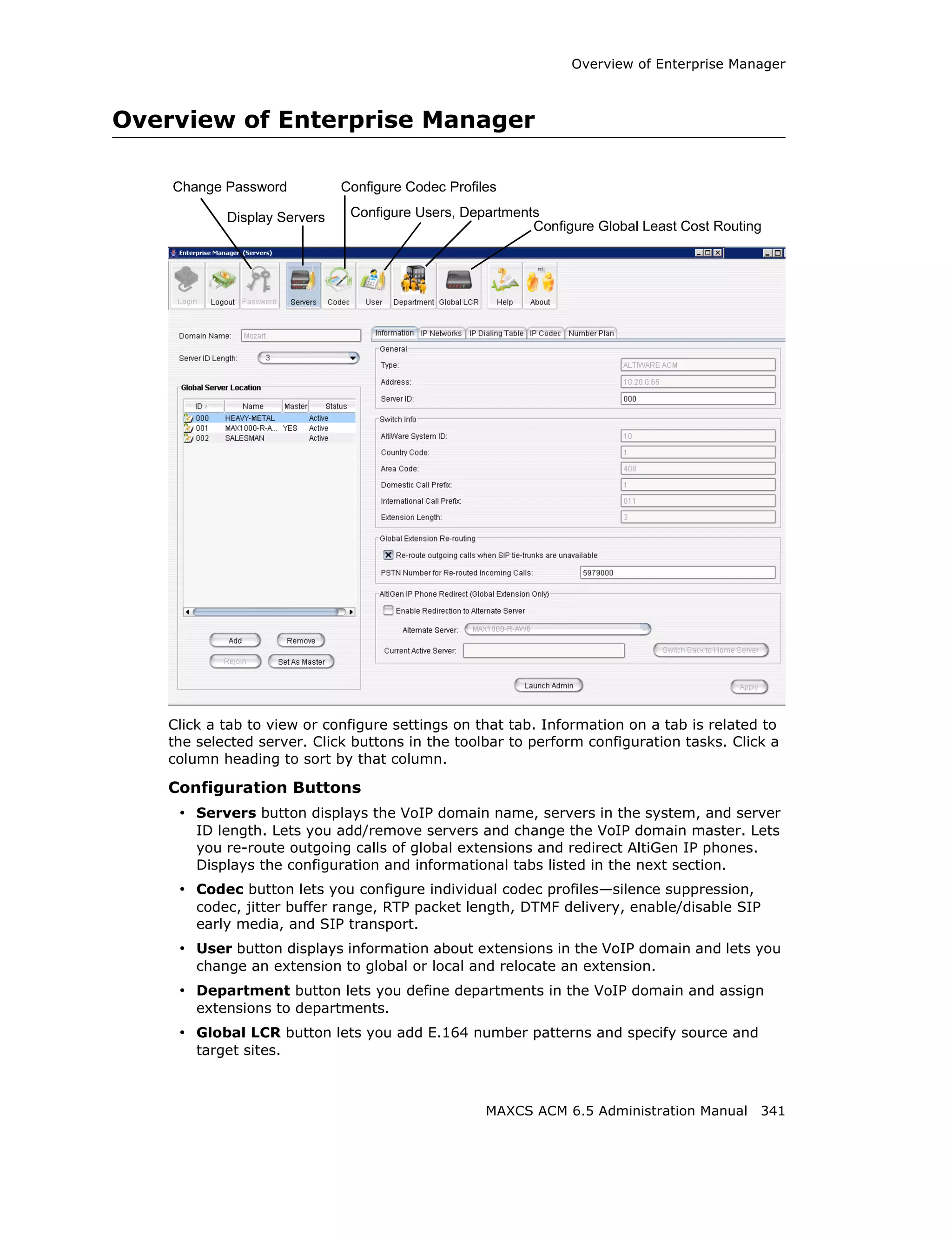 Overview of Enterprise Manager



Overview of Enterprise Manager

    Change Password          Configure Codec Profiles

           Display Servers    Configure Users, Departments
                                                         Configure Global Least Cost Routing




   Click a tab to view or configure settings on that tab. Information on a tab is related to
   the selected server. Click buttons in the toolbar to perform configuration tasks. Click a
   column heading to sort by that column.

   Configuration Buttons
    • Servers button displays the VoIP domain name, servers in the system, and server
       ID length. Lets you add/remove servers and change the VoIP domain master. Lets
       you re-route outgoing calls of global extensions and redirect AltiGen IP phones.
       Displays the configuration and informational tabs listed in the next section.
    • Codec button lets you configure individual codec profiles—silence suppression,
       codec, jitter buffer range, RTP packet length, DTMF delivery, enable/disable SIP
       early media, and SIP transport.
    • User button displays information about extensions in the VoIP domain and lets you
       change an extension to global or local and relocate an extension.
    • Department button lets you define departments in the VoIP domain and assign
       extensions to departments.
    • Global LCR button lets you add E.164 number patterns and specify source and
       target sites.



                                                   MAXCS ACM 6.5 Administration Manual 341
 