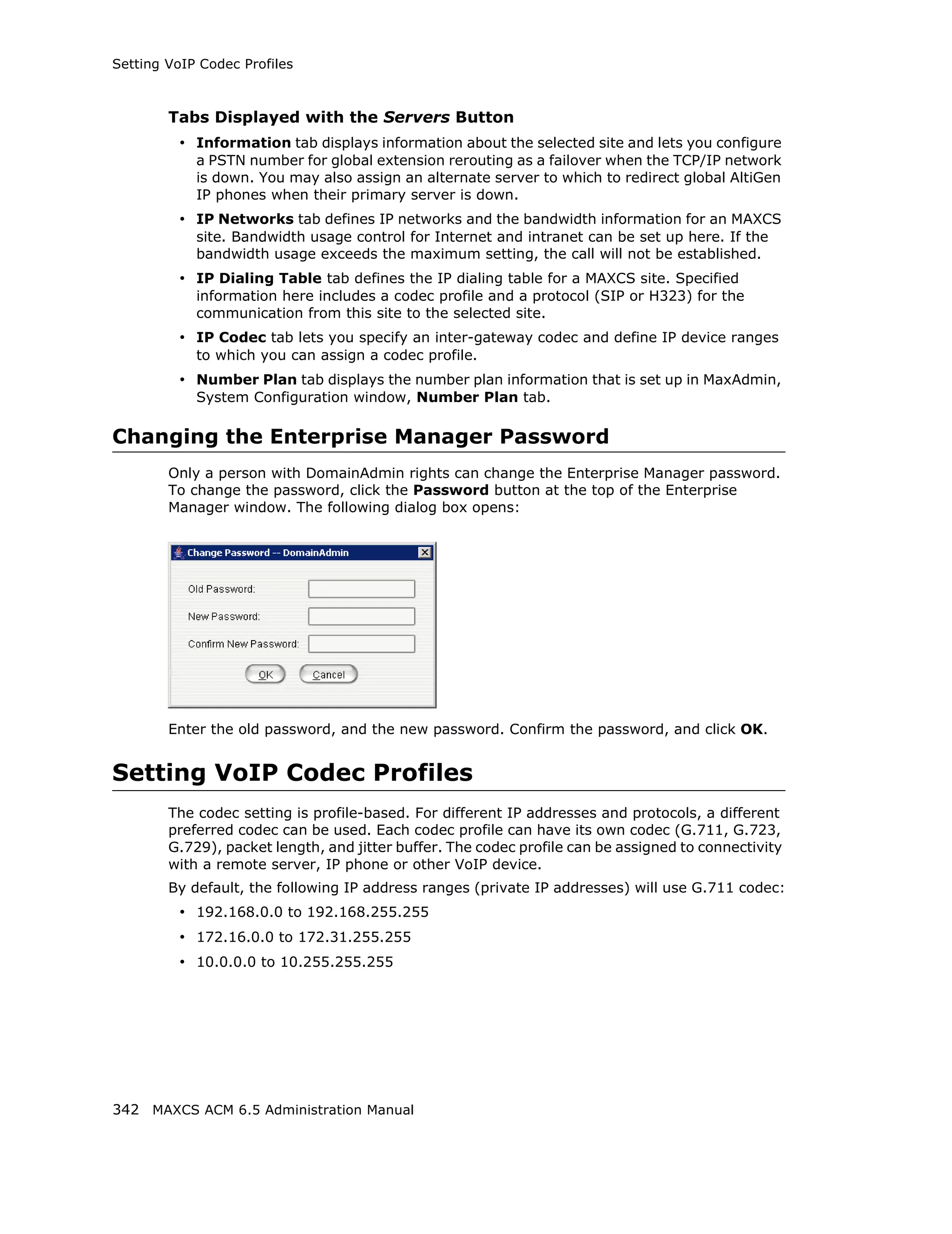 Setting VoIP Codec Profiles



        Tabs Displayed with the Servers Button
          • Information tab displays information about the selected site and lets you configure
            a PSTN number for global extension rerouting as a failover when the TCP/IP network
            is down. You may also assign an alternate server to which to redirect global AltiGen
            IP phones when their primary server is down.
          • IP Networks tab defines IP networks and the bandwidth information for an MAXCS
            site. Bandwidth usage control for Internet and intranet can be set up here. If the
            bandwidth usage exceeds the maximum setting, the call will not be established.
          • IP Dialing Table tab defines the IP dialing table for a MAXCS site. Specified
            information here includes a codec profile and a protocol (SIP or H323) for the
            communication from this site to the selected site.
          • IP Codec tab lets you specify an inter-gateway codec and define IP device ranges
            to which you can assign a codec profile.
          • Number Plan tab displays the number plan information that is set up in MaxAdmin,
            System Configuration window, Number Plan tab.

Changing the Enterprise Manager Password
        Only a person with DomainAdmin rights can change the Enterprise Manager password.
        To change the password, click the Password button at the top of the Enterprise
        Manager window. The following dialog box opens:




        Enter the old password, and the new password. Confirm the password, and click OK.


Setting VoIP Codec Profiles
        The codec setting is profile-based. For different IP addresses and protocols, a different
        preferred codec can be used. Each codec profile can have its own codec (G.711, G.723,
        G.729), packet length, and jitter buffer. The codec profile can be assigned to connectivity
        with a remote server, IP phone or other VoIP device.
        By default, the following IP address ranges (private IP addresses) will use G.711 codec:
          • 192.168.0.0 to 192.168.255.255
          • 172.16.0.0 to 172.31.255.255
          • 10.0.0.0 to 10.255.255.255




342 MAXCS ACM 6.5 Administration Manual
 