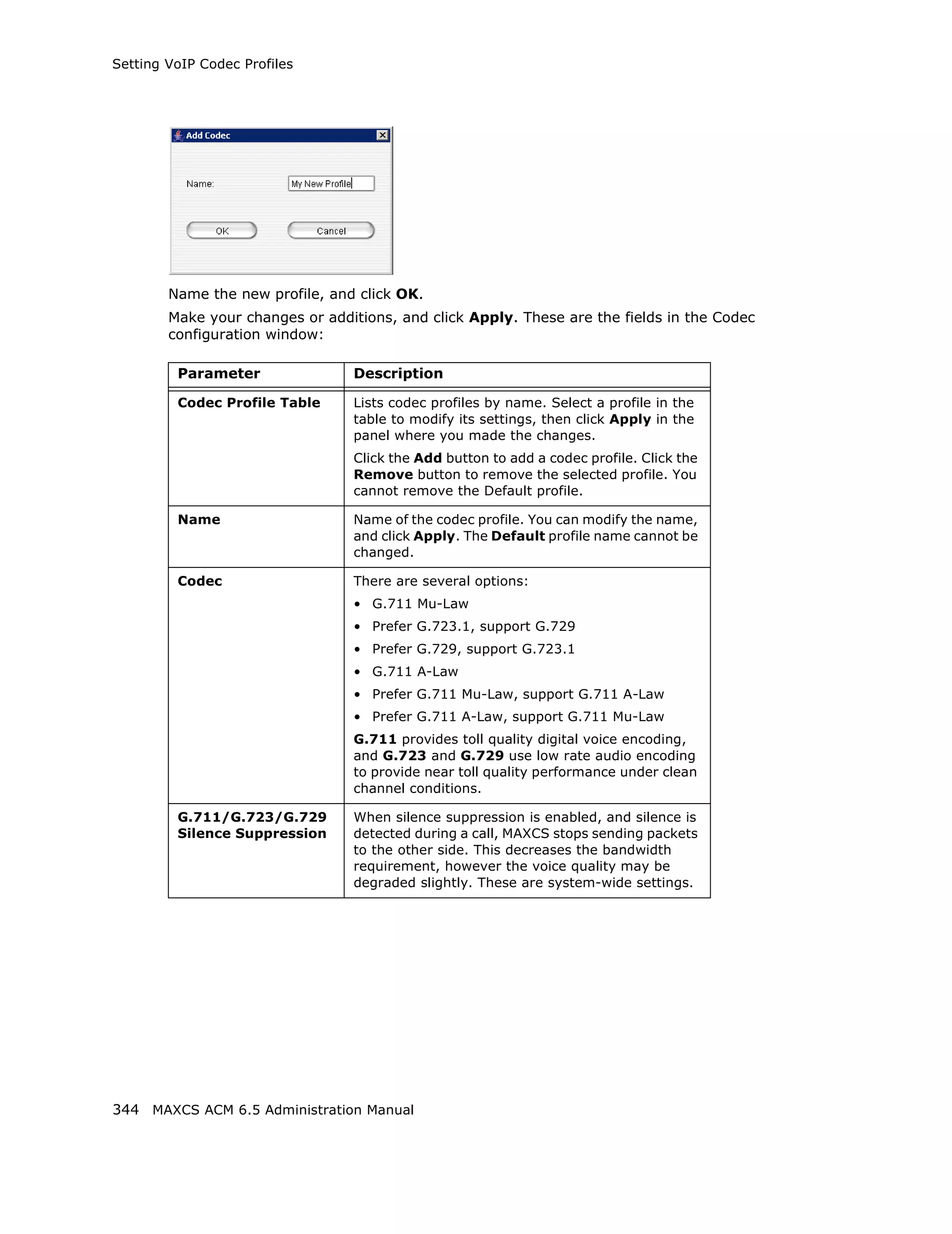 Setting VoIP Codec Profiles




        Name the new profile, and click OK.
        Make your changes or additions, and click Apply. These are the fields in the Codec
        configuration window:

         Parameter               Description

         Codec Profile Table     Lists codec profiles by name. Select a profile in the
                                 table to modify its settings, then click Apply in the
                                 panel where you made the changes.
                                 Click the Add button to add a codec profile. Click the
                                 Remove button to remove the selected profile. You
                                 cannot remove the Default profile.

         Name                    Name of the codec profile. You can modify the name,
                                 and click Apply. The Default profile name cannot be
                                 changed.

         Codec                   There are several options:
                                 • G.711 Mu-Law
                                 • Prefer G.723.1, support G.729
                                 • Prefer G.729, support G.723.1
                                 • G.711 A-Law
                                 • Prefer G.711 Mu-Law, support G.711 A-Law
                                 • Prefer G.711 A-Law, support G.711 Mu-Law
                                 G.711 provides toll quality digital voice encoding,
                                 and G.723 and G.729 use low rate audio encoding
                                 to provide near toll quality performance under clean
                                 channel conditions.

         G.711/G.723/G.729       When silence suppression is enabled, and silence is
         Silence Suppression     detected during a call, MAXCS stops sending packets
                                 to the other side. This decreases the bandwidth
                                 requirement, however the voice quality may be
                                 degraded slightly. These are system-wide settings.




344 MAXCS ACM 6.5 Administration Manual
 