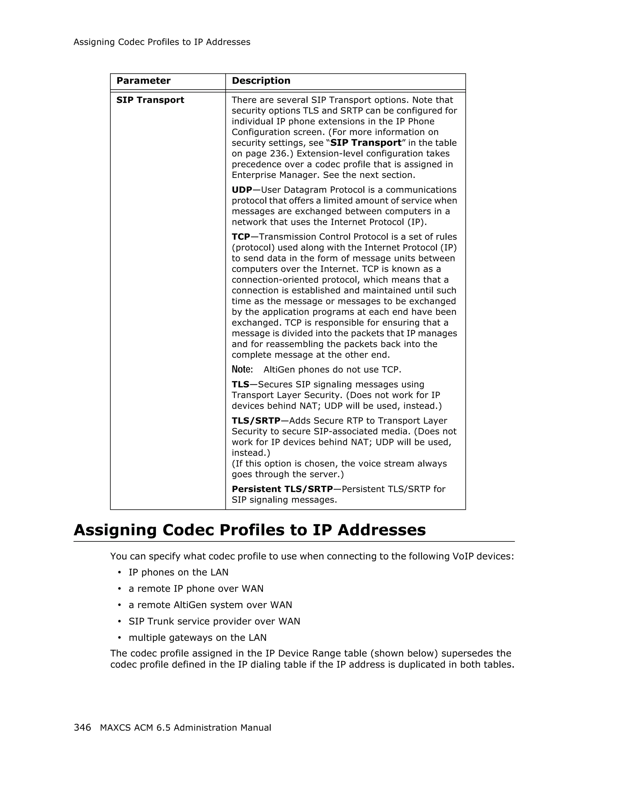 Assigning Codec Profiles to IP Addresses



         Parameter                 Description

         SIP Transport             There are several SIP Transport options. Note that
                                   security options TLS and SRTP can be configured for
                                   individual IP phone extensions in the IP Phone
                                   Configuration screen. (For more information on
                                   security settings, see “SIP Transport” in the table
                                   on page 236.) Extension-level configuration takes
                                   precedence over a codec profile that is assigned in
                                   Enterprise Manager. See the next section.
                                   UDP—User Datagram Protocol is a communications
                                   protocol that offers a limited amount of service when
                                   messages are exchanged between computers in a
                                   network that uses the Internet Protocol (IP).
                                   TCP—Transmission Control Protocol is a set of rules
                                   (protocol) used along with the Internet Protocol (IP)
                                   to send data in the form of message units between
                                   computers over the Internet. TCP is known as a
                                   connection-oriented protocol, which means that a
                                   connection is established and maintained until such
                                   time as the message or messages to be exchanged
                                   by the application programs at each end have been
                                   exchanged. TCP is responsible for ensuring that a
                                   message is divided into the packets that IP manages
                                   and for reassembling the packets back into the
                                   complete message at the other end.
                                   Note:   AltiGen phones do not use TCP.
                                   TLS—Secures SIP signaling messages using
                                   Transport Layer Security. (Does not work for IP
                                   devices behind NAT; UDP will be used, instead.)
                                   TLS/SRTP—Adds Secure RTP to Transport Layer
                                   Security to secure SIP-associated media. (Does not
                                   work for IP devices behind NAT; UDP will be used,
                                   instead.)
                                   (If this option is chosen, the voice stream always
                                   goes through the server.)
                                   Persistent TLS/SRTP—Persistent TLS/SRTP for
                                   SIP signaling messages.


Assigning Codec Profiles to IP Addresses
        You can specify what codec profile to use when connecting to the following VoIP devices:
         • IP phones on the LAN
         • a remote IP phone over WAN
         • a remote AltiGen system over WAN
         • SIP Trunk service provider over WAN
         • multiple gateways on the LAN
        The codec profile assigned in the IP Device Range table (shown below) supersedes the
        codec profile defined in the IP dialing table if the IP address is duplicated in both tables.




346 MAXCS ACM 6.5 Administration Manual
 