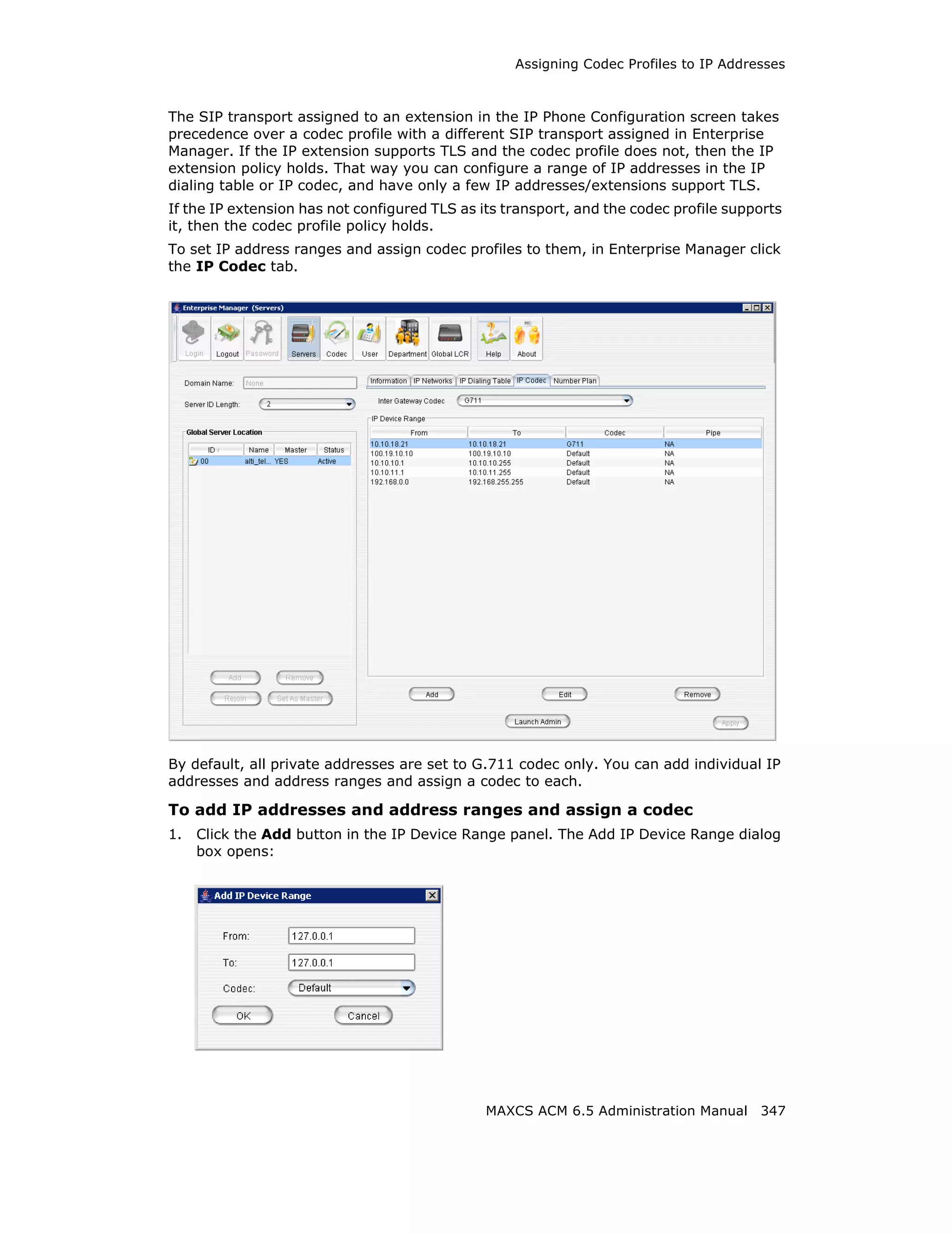 Assigning Codec Profiles to IP Addresses



The SIP transport assigned to an extension in the IP Phone Configuration screen takes
precedence over a codec profile with a different SIP transport assigned in Enterprise
Manager. If the IP extension supports TLS and the codec profile does not, then the IP
extension policy holds. That way you can configure a range of IP addresses in the IP
dialing table or IP codec, and have only a few IP addresses/extensions support TLS.
If the IP extension has not configured TLS as its transport, and the codec profile supports
it, then the codec profile policy holds.
To set IP address ranges and assign codec profiles to them, in Enterprise Manager click
the IP Codec tab.




By default, all private addresses are set to G.711 codec only. You can add individual IP
addresses and address ranges and assign a codec to each.

To add IP addresses and address ranges and assign a codec
1.   Click the Add button in the IP Device Range panel. The Add IP Device Range dialog
     box opens:




                                               MAXCS ACM 6.5 Administration Manual 347
 