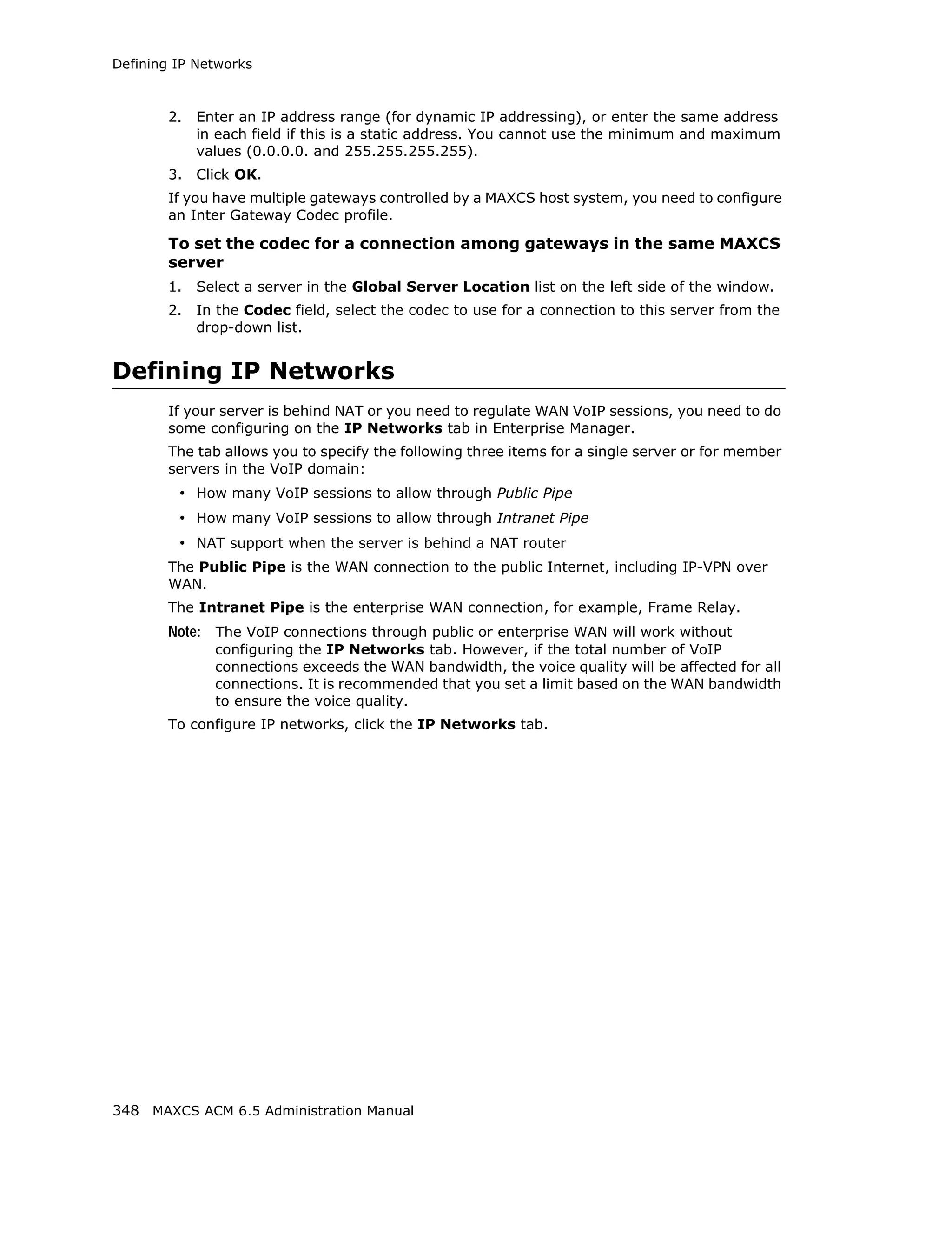 Defining IP Networks



        2.   Enter an IP address range (for dynamic IP addressing), or enter the same address
             in each field if this is a static address. You cannot use the minimum and maximum
             values (0.0.0.0. and 255.255.255.255).
        3.   Click OK.
        If you have multiple gateways controlled by a MAXCS host system, you need to configure
        an Inter Gateway Codec profile.

        To set the codec for a connection among gateways in the same MAXCS
        server
        1.   Select a server in the Global Server Location list on the left side of the window.
        2.   In the Codec field, select the codec to use for a connection to this server from the
             drop-down list.


Defining IP Networks
        If your server is behind NAT or you need to regulate WAN VoIP sessions, you need to do
        some configuring on the IP Networks tab in Enterprise Manager.
        The tab allows you to specify the following three items for a single server or for member
        servers in the VoIP domain:
         • How many VoIP sessions to allow through Public Pipe
         • How many VoIP sessions to allow through Intranet Pipe
         • NAT support when the server is behind a NAT router
        The Public Pipe is the WAN connection to the public Internet, including IP-VPN over
        WAN.
        The Intranet Pipe is the enterprise WAN connection, for example, Frame Relay.
        Note: The VoIP connections through public or enterprise WAN will work without
               configuring the IP Networks tab. However, if the total number of VoIP
               connections exceeds the WAN bandwidth, the voice quality will be affected for all
               connections. It is recommended that you set a limit based on the WAN bandwidth
               to ensure the voice quality.
        To configure IP networks, click the IP Networks tab.




348 MAXCS ACM 6.5 Administration Manual
 