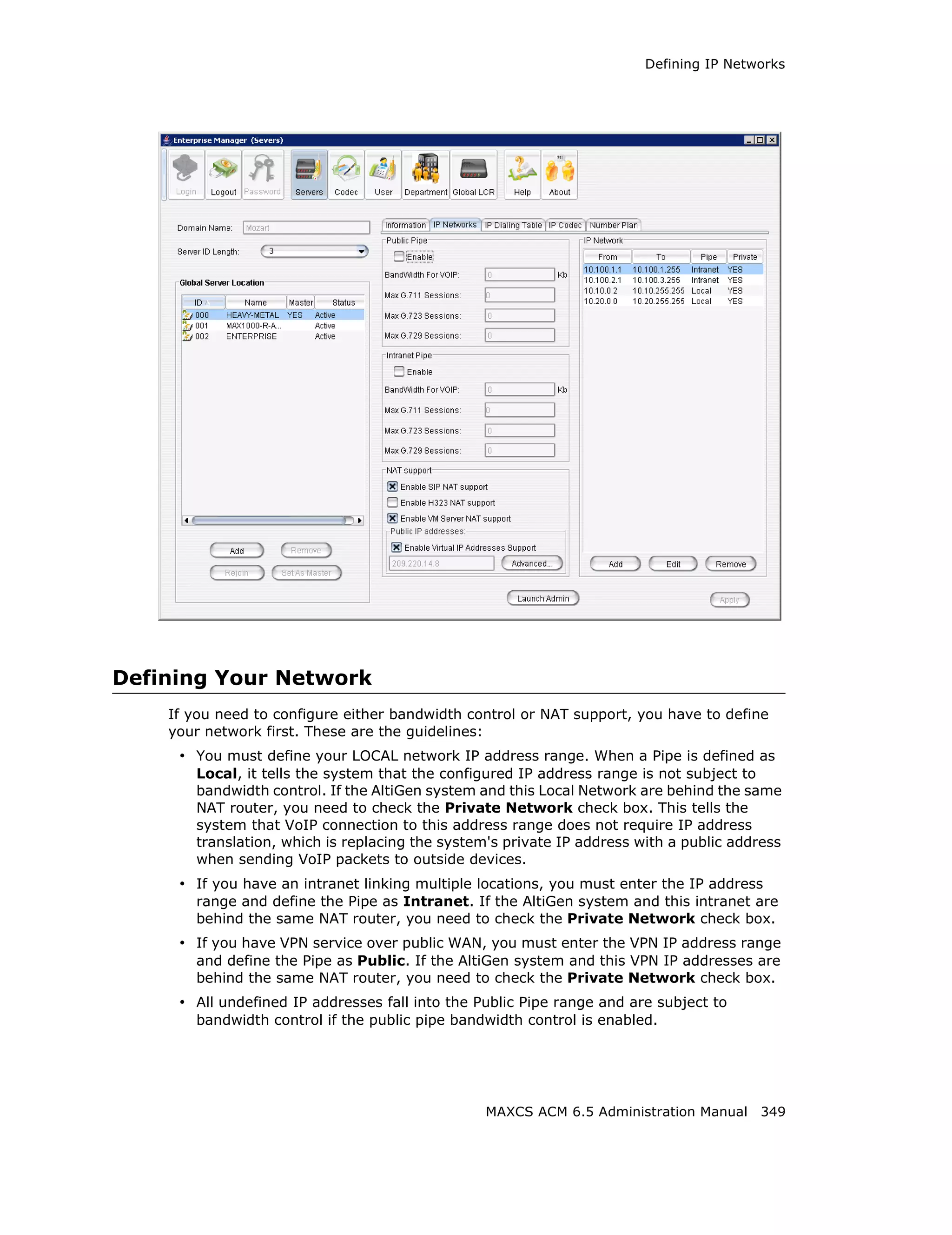 Defining IP Networks




Defining Your Network
    If you need to configure either bandwidth control or NAT support, you have to define
    your network first. These are the guidelines:
     • You must define your LOCAL network IP address range. When a Pipe is defined as
       Local, it tells the system that the configured IP address range is not subject to
       bandwidth control. If the AltiGen system and this Local Network are behind the same
       NAT router, you need to check the Private Network check box. This tells the
       system that VoIP connection to this address range does not require IP address
       translation, which is replacing the system's private IP address with a public address
       when sending VoIP packets to outside devices.
     • If you have an intranet linking multiple locations, you must enter the IP address
       range and define the Pipe as Intranet. If the AltiGen system and this intranet are
       behind the same NAT router, you need to check the Private Network check box.
     • If you have VPN service over public WAN, you must enter the VPN IP address range
       and define the Pipe as Public. If the AltiGen system and this VPN IP addresses are
       behind the same NAT router, you need to check the Private Network check box.
     • All undefined IP addresses fall into the Public Pipe range and are subject to
       bandwidth control if the public pipe bandwidth control is enabled.




                                                 MAXCS ACM 6.5 Administration Manual 349
 