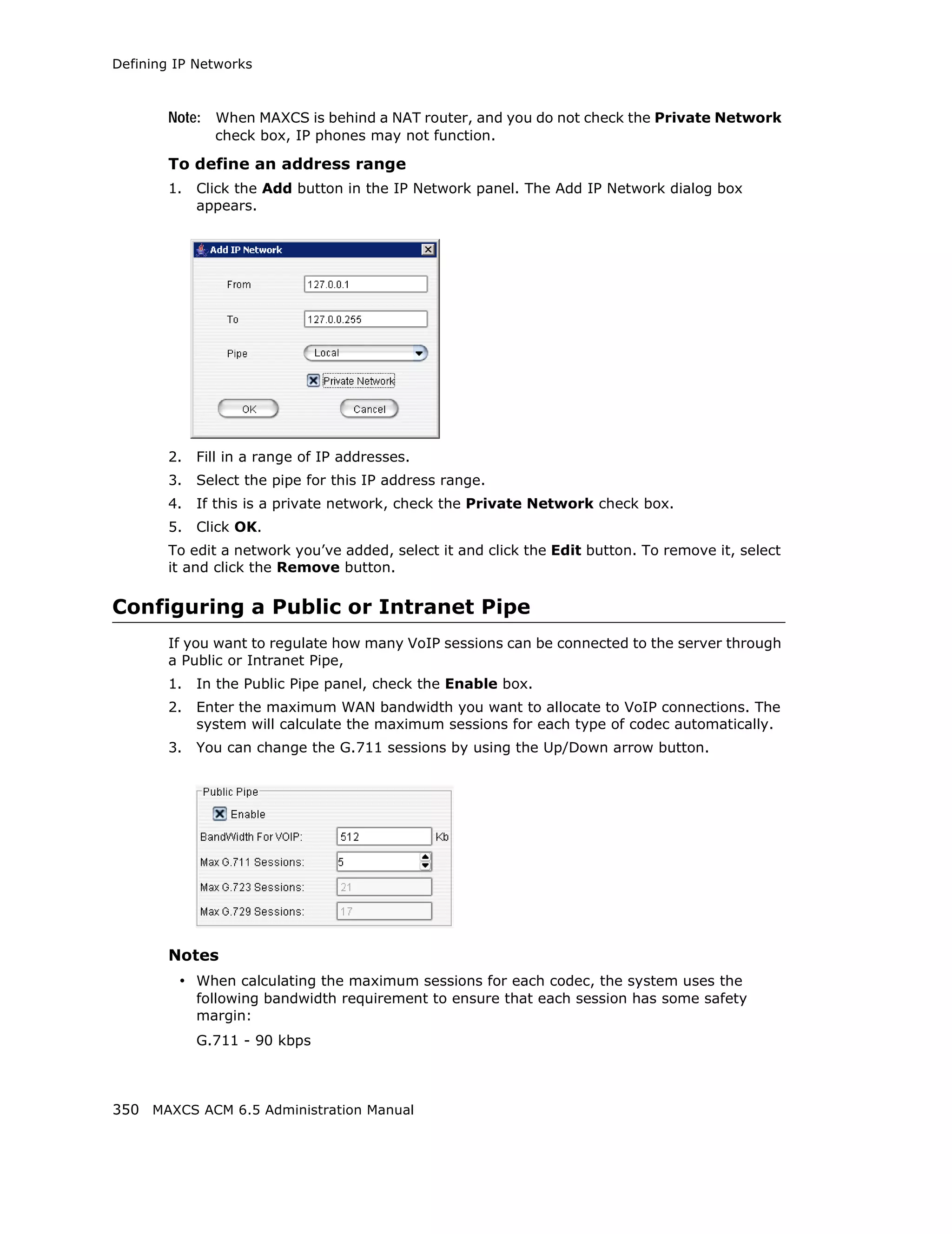 Defining IP Networks



        Note: When MAXCS is behind a NAT router, and you do not check the Private Network
               check box, IP phones may not function.

        To define an address range
        1.   Click the Add button in the IP Network panel. The Add IP Network dialog box
             appears.




        2.   Fill in a range of IP addresses.
        3.   Select the pipe for this IP address range.
        4.   If this is a private network, check the Private Network check box.
        5.   Click OK.
        To edit a network you’ve added, select it and click the Edit button. To remove it, select
        it and click the Remove button.

Configuring a Public or Intranet Pipe
        If you want to regulate how many VoIP sessions can be connected to the server through
        a Public or Intranet Pipe,
        1.   In the Public Pipe panel, check the Enable box.
        2.   Enter the maximum WAN bandwidth you want to allocate to VoIP connections. The
             system will calculate the maximum sessions for each type of codec automatically.
        3.   You can change the G.711 sessions by using the Up/Down arrow button.




        Notes
         • When calculating the maximum sessions for each codec, the system uses the
             following bandwidth requirement to ensure that each session has some safety
             margin:
             G.711 - 90 kbps



350 MAXCS ACM 6.5 Administration Manual
 