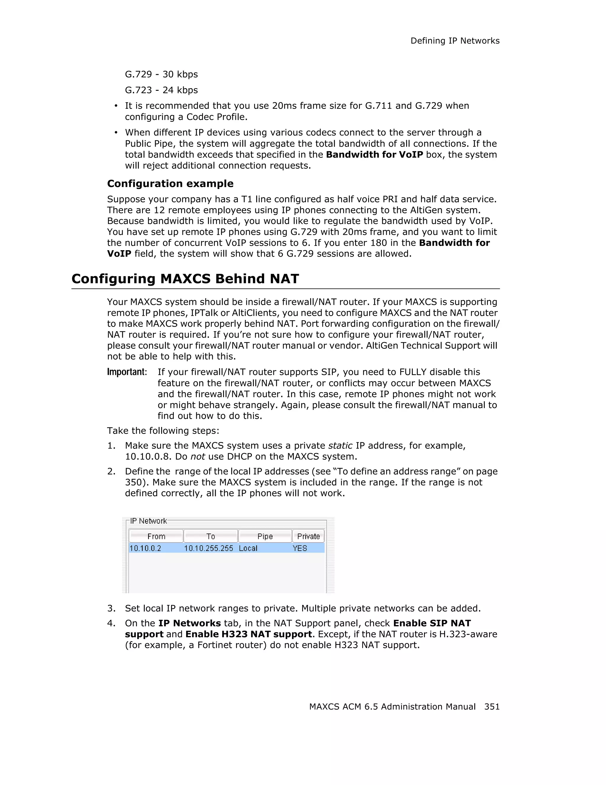 Defining IP Networks



         G.729 - 30 kbps
         G.723 - 24 kbps
     • It is recommended that you use 20ms frame size for G.711 and G.729 when
         configuring a Codec Profile.
     • When different IP devices using various codecs connect to the server through a
         Public Pipe, the system will aggregate the total bandwidth of all connections. If the
         total bandwidth exceeds that specified in the Bandwidth for VoIP box, the system
         will reject additional connection requests.

    Configuration example
    Suppose your company has a T1 line configured as half voice PRI and half data service.
    There are 12 remote employees using IP phones connecting to the AltiGen system.
    Because bandwidth is limited, you would like to regulate the bandwidth used by VoIP.
    You have set up remote IP phones using G.729 with 20ms frame, and you want to limit
    the number of concurrent VoIP sessions to 6. If you enter 180 in the Bandwidth for
    VoIP field, the system will show that 6 G.729 sessions are allowed.

Configuring MAXCS Behind NAT
    Your MAXCS system should be inside a firewall/NAT router. If your MAXCS is supporting
    remote IP phones, IPTalk or AltiClients, you need to configure MAXCS and the NAT router
    to make MAXCS work properly behind NAT. Port forwarding configuration on the firewall/
    NAT router is required. If you’re not sure how to configure your firewall/NAT router,
    please consult your firewall/NAT router manual or vendor. AltiGen Technical Support will
    not be able to help with this.
    Important:   If your firewall/NAT router supports SIP, you need to FULLY disable this
                 feature on the firewall/NAT router, or conflicts may occur between MAXCS
                 and the firewall/NAT router. In this case, remote IP phones might not work
                 or might behave strangely. Again, please consult the firewall/NAT manual to
                 find out how to do this.
    Take the following steps:
    1.   Make sure the MAXCS system uses a private static IP address, for example,
         10.10.0.8. Do not use DHCP on the MAXCS system.
    2.   Define the range of the local IP addresses (see “To define an address range” on page
         350). Make sure the MAXCS system is included in the range. If the range is not
         defined correctly, all the IP phones will not work.




    3.   Set local IP network ranges to private. Multiple private networks can be added.
    4.   On the IP Networks tab, in the NAT Support panel, check Enable SIP NAT
         support and Enable H323 NAT support. Except, if the NAT router is H.323-aware
         (for example, a Fortinet router) do not enable H323 NAT support.




                                                   MAXCS ACM 6.5 Administration Manual 351
 