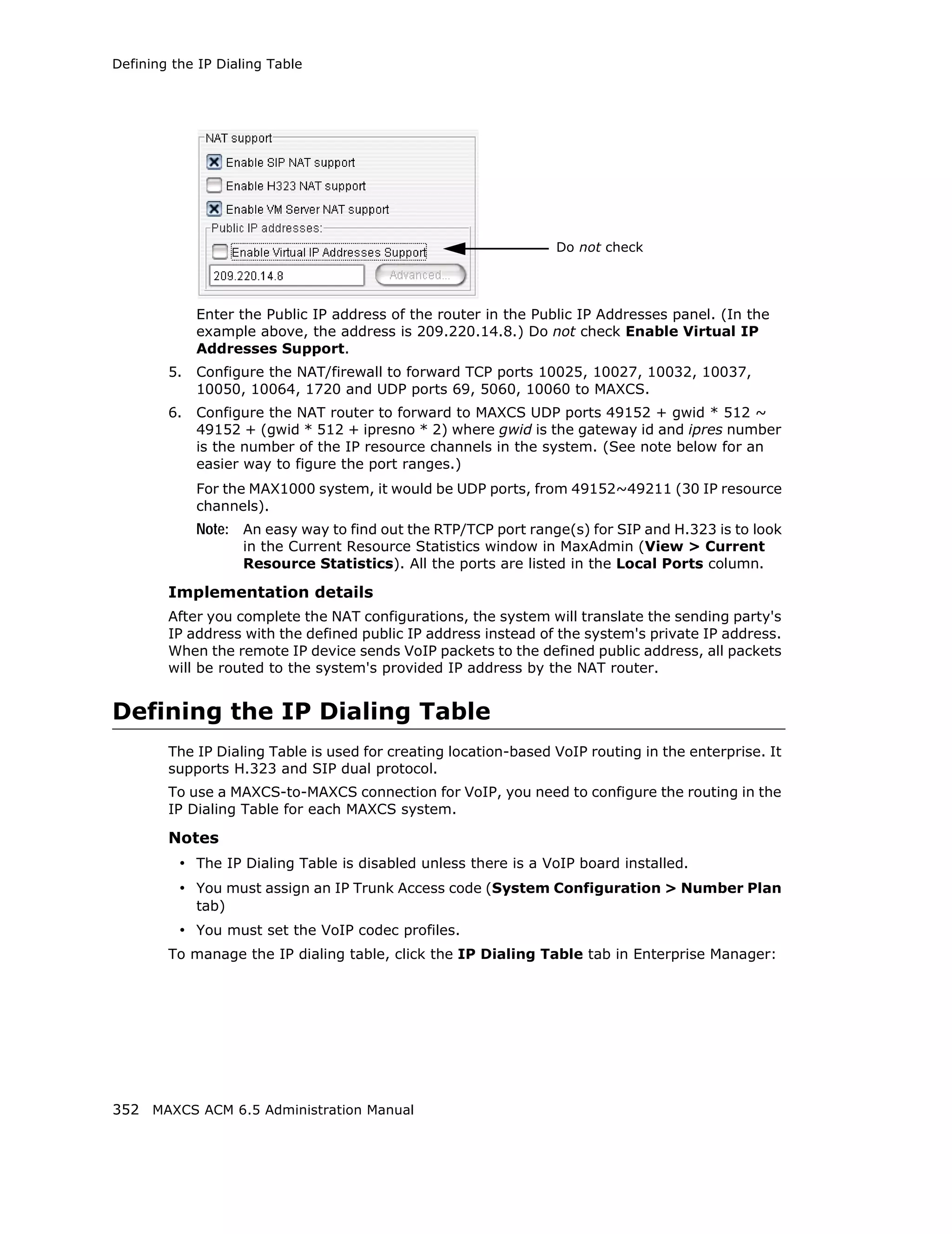 Defining the IP Dialing Table




                                                                 Do not check




             Enter the Public IP address of the router in the Public IP Addresses panel. (In the
             example above, the address is 209.220.14.8.) Do not check Enable Virtual IP
             Addresses Support.
        5.   Configure the NAT/firewall to forward TCP ports 10025, 10027, 10032, 10037,
             10050, 10064, 1720 and UDP ports 69, 5060, 10060 to MAXCS.
        6.   Configure the NAT router to forward to MAXCS UDP ports 49152 + gwid * 512 ~
             49152 + (gwid * 512 + ipresno * 2) where gwid is the gateway id and ipres number
             is the number of the IP resource channels in the system. (See note below for an
             easier way to figure the port ranges.)
             For the MAX1000 system, it would be UDP ports, from 49152~49211 (30 IP resource
             channels).
             Note: An easy way to find out the RTP/TCP port range(s) for SIP and H.323 is to look
                    in the Current Resource Statistics window in MaxAdmin (View > Current
                    Resource Statistics). All the ports are listed in the Local Ports column.

        Implementation details
        After you complete the NAT configurations, the system will translate the sending party's
        IP address with the defined public IP address instead of the system's private IP address.
        When the remote IP device sends VoIP packets to the defined public address, all packets
        will be routed to the system's provided IP address by the NAT router.


Defining the IP Dialing Table
        The IP Dialing Table is used for creating location-based VoIP routing in the enterprise. It
        supports H.323 and SIP dual protocol.
        To use a MAXCS-to-MAXCS connection for VoIP, you need to configure the routing in the
        IP Dialing Table for each MAXCS system.

        Notes
          • The IP Dialing Table is disabled unless there is a VoIP board installed.
          • You must assign an IP Trunk Access code (System Configuration > Number Plan
             tab)
          • You must set the VoIP codec profiles.
        To manage the IP dialing table, click the IP Dialing Table tab in Enterprise Manager:




352 MAXCS ACM 6.5 Administration Manual
 
