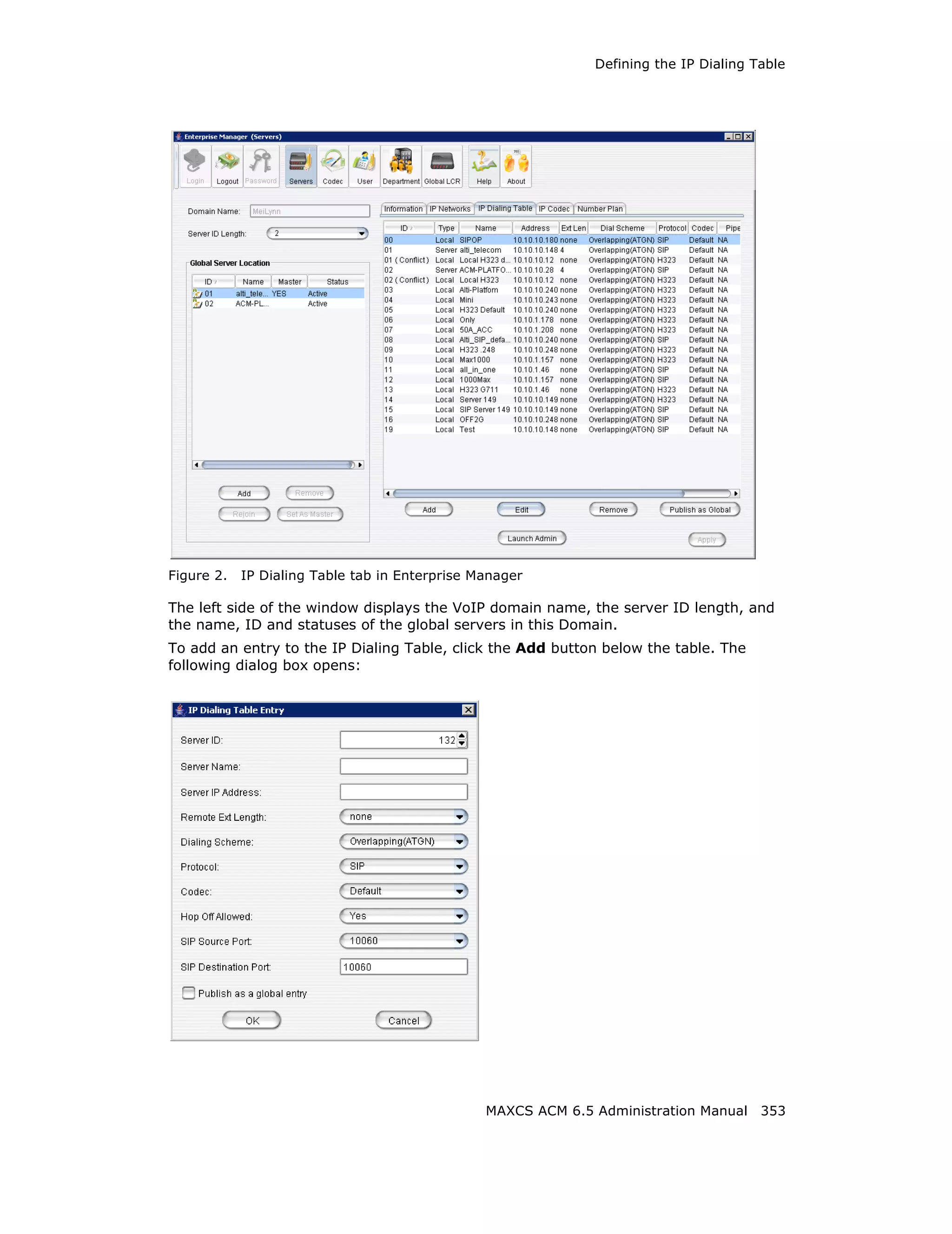 Defining the IP Dialing Table




Figure 2.   IP Dialing Table tab in Enterprise Manager

The left side of the window displays the VoIP domain name, the server ID length, and
the name, ID and statuses of the global servers in this Domain.
To add an entry to the IP Dialing Table, click the Add button below the table. The
following dialog box opens:




                                                MAXCS ACM 6.5 Administration Manual 353
 