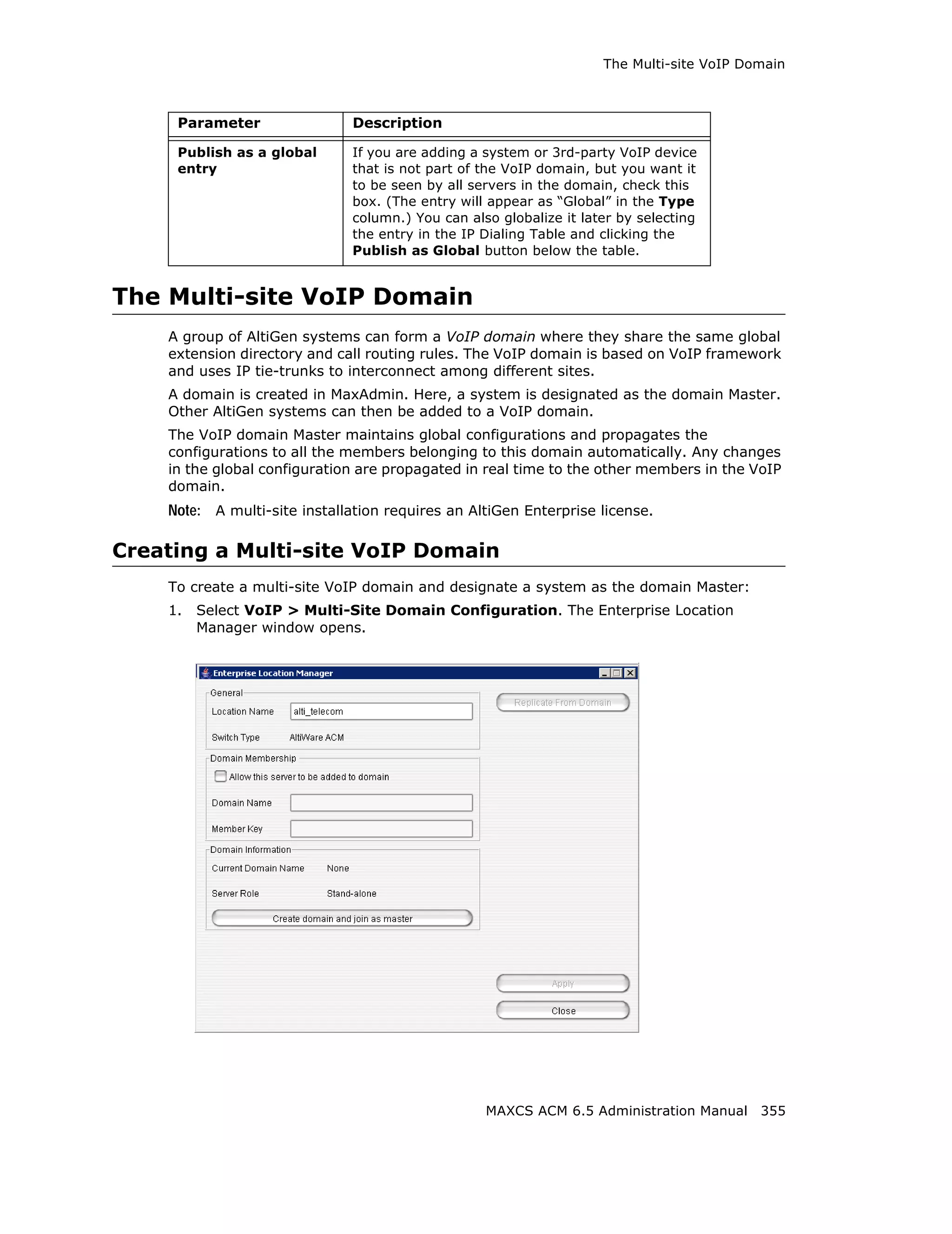 The Multi-site VoIP Domain



     Parameter                Description

     Publish as a global      If you are adding a system or 3rd-party VoIP device
     entry                    that is not part of the VoIP domain, but you want it
                              to be seen by all servers in the domain, check this
                              box. (The entry will appear as “Global” in the Type
                              column.) You can also globalize it later by selecting
                              the entry in the IP Dialing Table and clicking the
                              Publish as Global button below the table.


The Multi-site VoIP Domain
    A group of AltiGen systems can form a VoIP domain where they share the same global
    extension directory and call routing rules. The VoIP domain is based on VoIP framework
    and uses IP tie-trunks to interconnect among different sites.
    A domain is created in MaxAdmin. Here, a system is designated as the domain Master.
    Other AltiGen systems can then be added to a VoIP domain.
    The VoIP domain Master maintains global configurations and propagates the
    configurations to all the members belonging to this domain automatically. Any changes
    in the global configuration are propagated in real time to the other members in the VoIP
    domain.
    Note: A multi-site installation requires an AltiGen Enterprise license.

Creating a Multi-site VoIP Domain
    To create a multi-site VoIP domain and designate a system as the domain Master:
    1.   Select VoIP > Multi-Site Domain Configuration. The Enterprise Location
         Manager window opens.




                                                  MAXCS ACM 6.5 Administration Manual 355
 