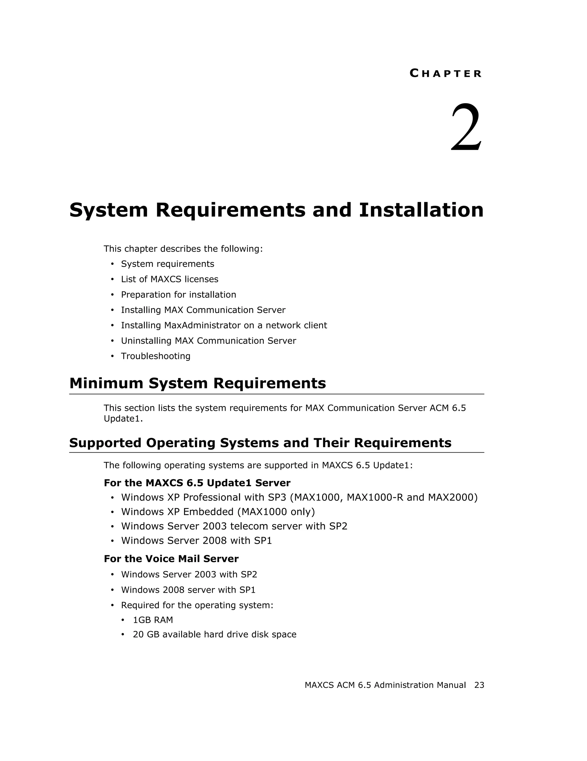 CHAPTER




                                                                                 2
System Requirements and Installation
    This chapter describes the following:
     • System requirements
     • List of MAXCS licenses
     • Preparation for installation
     • Installing MAX Communication Server
     • Installing MaxAdministrator on a network client
     • Uninstalling MAX Communication Server
     • Troubleshooting


Minimum System Requirements
    This section lists the system requirements for MAX Communication Server ACM 6.5
    Update1.

Supported Operating Systems and Their Requirements
    The following operating systems are supported in MAXCS 6.5 Update1:

    For the MAXCS 6.5 Update1 Server
     • Windows XP Professional with SP3 (MAX1000, MAX1000-R and MAX2000)
     • Windows XP Embedded (MAX1000 only)
     • Windows Server 2003 telecom server with SP2
     • Windows Server 2008 with SP1
    For the Voice Mail Server
     • Windows Server 2003 with SP2
     • Windows 2008 server with SP1
     • Required for the operating system:
        • 1GB RAM
        • 20 GB available hard drive disk space




                                                  MAXCS ACM 6.5 Administration Manual   23
 