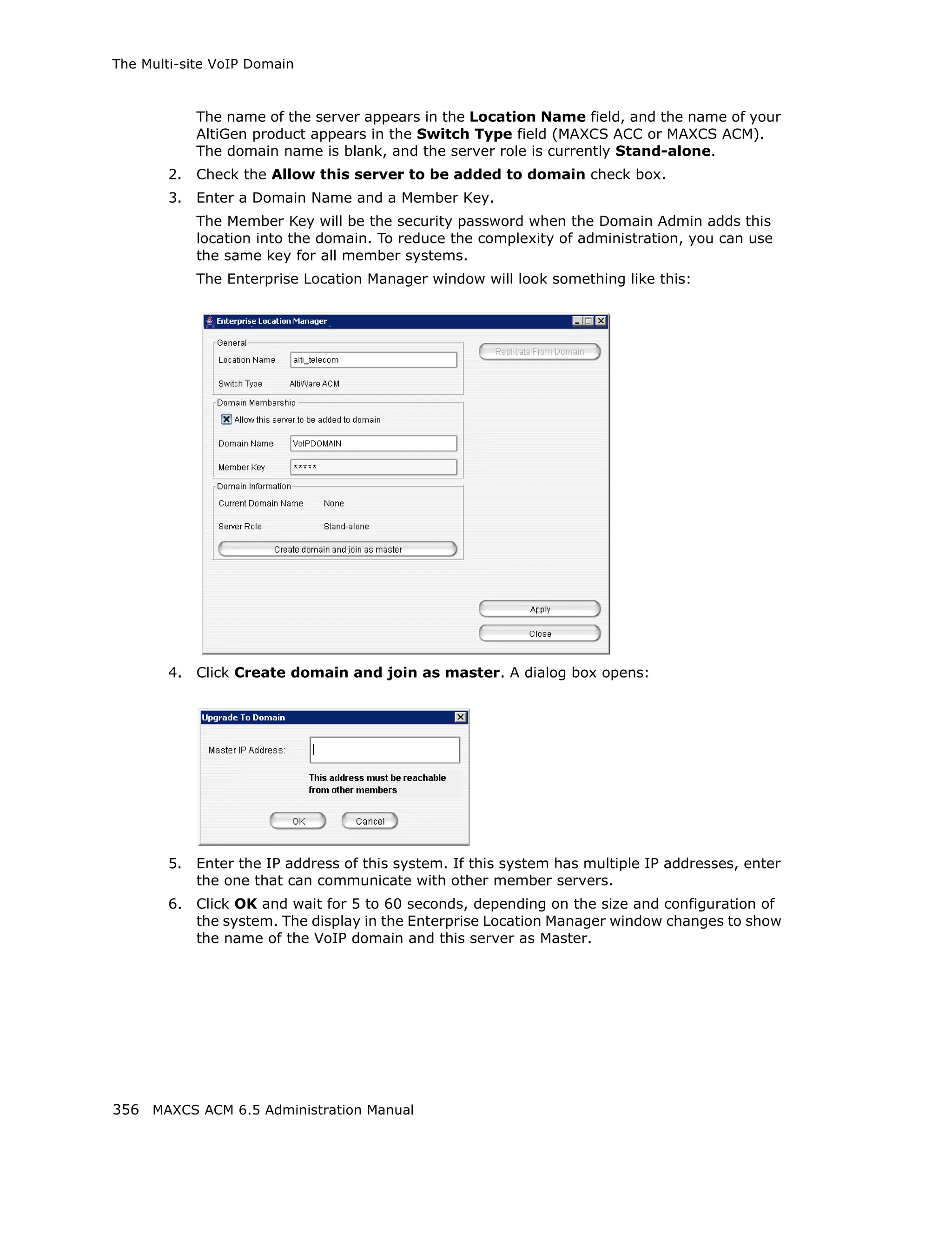 The Multi-site VoIP Domain



             The name of the server appears in the Location Name field, and the name of your
             AltiGen product appears in the Switch Type field (MAXCS ACC or MAXCS ACM).
             The domain name is blank, and the server role is currently Stand-alone.
        2.   Check the Allow this server to be added to domain check box.
        3.   Enter a Domain Name and a Member Key.
             The Member Key will be the security password when the Domain Admin adds this
             location into the domain. To reduce the complexity of administration, you can use
             the same key for all member systems.
             The Enterprise Location Manager window will look something like this:




        4.   Click Create domain and join as master. A dialog box opens:




        5.   Enter the IP address of this system. If this system has multiple IP addresses, enter
             the one that can communicate with other member servers.
        6.   Click OK and wait for 5 to 60 seconds, depending on the size and configuration of
             the system. The display in the Enterprise Location Manager window changes to show
             the name of the VoIP domain and this server as Master.




356 MAXCS ACM 6.5 Administration Manual
 