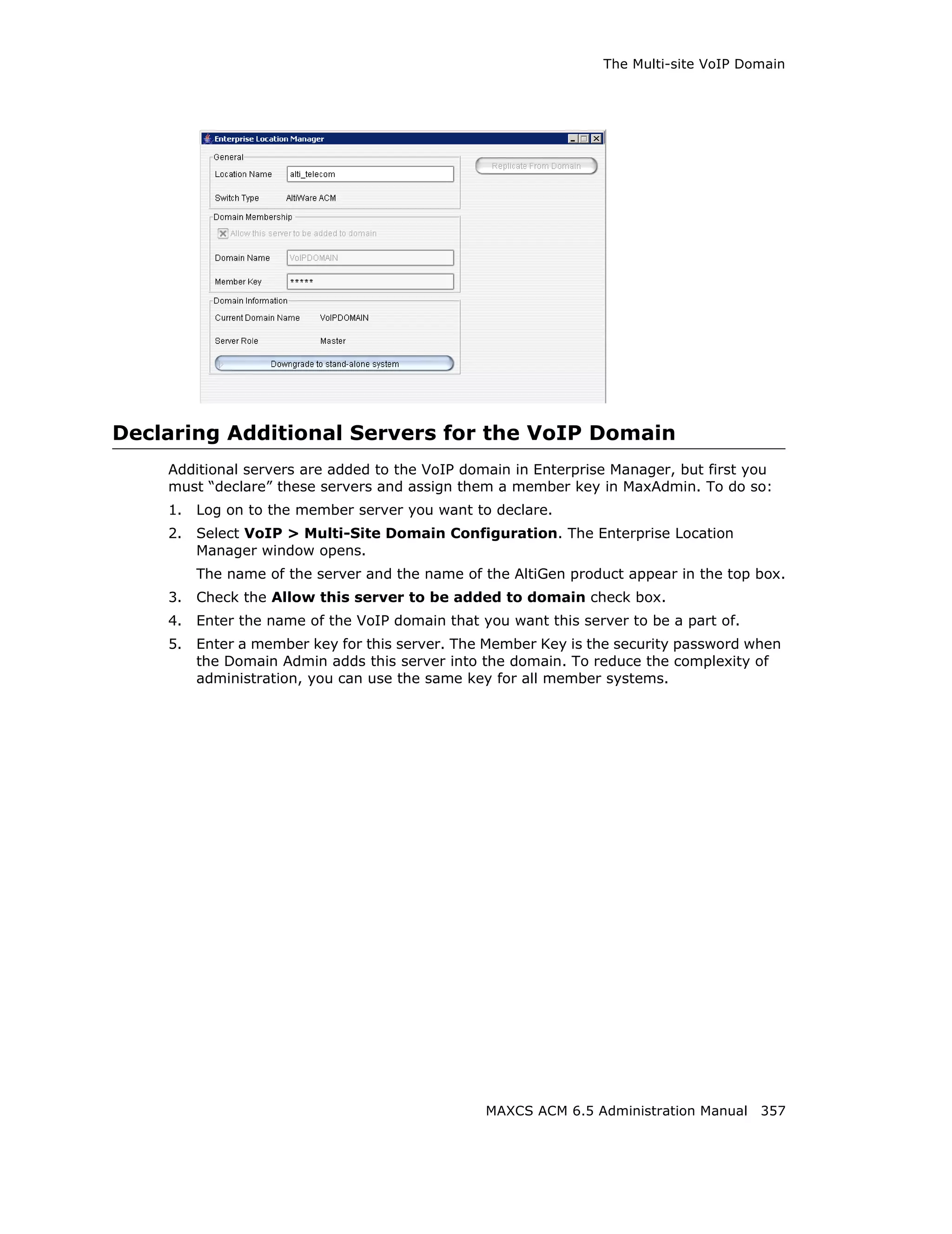 The Multi-site VoIP Domain




Declaring Additional Servers for the VoIP Domain
    Additional servers are added to the VoIP domain in Enterprise Manager, but first you
    must “declare” these servers and assign them a member key in MaxAdmin. To do so:
    1.   Log on to the member server you want to declare.
    2.   Select VoIP > Multi-Site Domain Configuration. The Enterprise Location
         Manager window opens.
         The name of the server and the name of the AltiGen product appear in the top box.
    3.   Check the Allow this server to be added to domain check box.
    4.   Enter the name of the VoIP domain that you want this server to be a part of.
    5.   Enter a member key for this server. The Member Key is the security password when
         the Domain Admin adds this server into the domain. To reduce the complexity of
         administration, you can use the same key for all member systems.




                                                 MAXCS ACM 6.5 Administration Manual 357
 