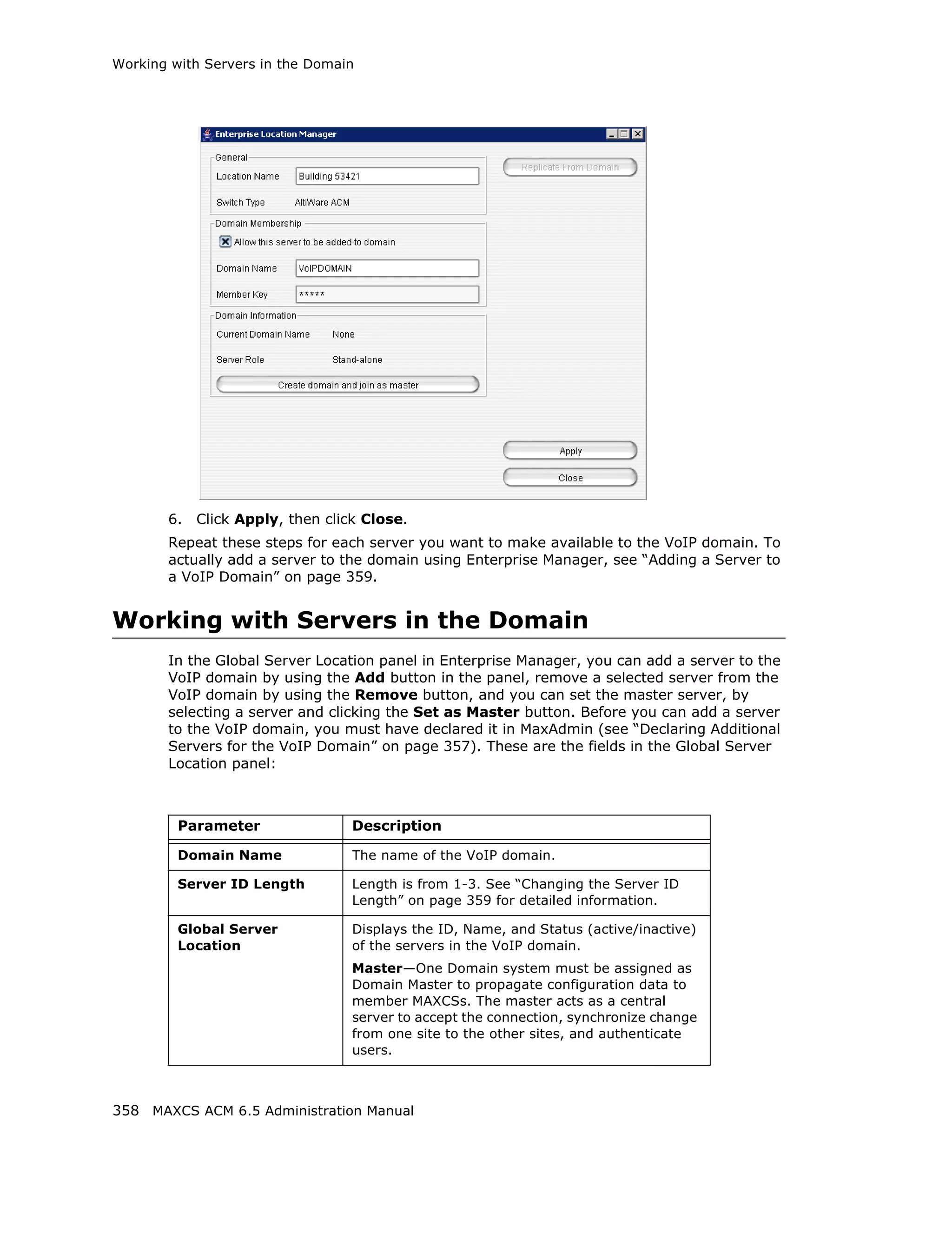 Working with Servers in the Domain




       6.   Click Apply, then click Close.
       Repeat these steps for each server you want to make available to the VoIP domain. To
       actually add a server to the domain using Enterprise Manager, see “Adding a Server to
       a VoIP Domain” on page 359.


Working with Servers in the Domain
       In the Global Server Location panel in Enterprise Manager, you can add a server to the
       VoIP domain by using the Add button in the panel, remove a selected server from the
       VoIP domain by using the Remove button, and you can set the master server, by
       selecting a server and clicking the Set as Master button. Before you can add a server
       to the VoIP domain, you must have declared it in MaxAdmin (see “Declaring Additional
       Servers for the VoIP Domain” on page 357). These are the fields in the Global Server
       Location panel:



         Parameter                Description

         Domain Name              The name of the VoIP domain.

         Server ID Length         Length is from 1-3. See “Changing the Server ID
                                  Length” on page 359 for detailed information.

         Global Server            Displays the ID, Name, and Status (active/inactive)
         Location                 of the servers in the VoIP domain.
                                  Master—One Domain system must be assigned as
                                  Domain Master to propagate configuration data to
                                  member MAXCSs. The master acts as a central
                                  server to accept the connection, synchronize change
                                  from one site to the other sites, and authenticate
                                  users.



358 MAXCS ACM 6.5 Administration Manual
 