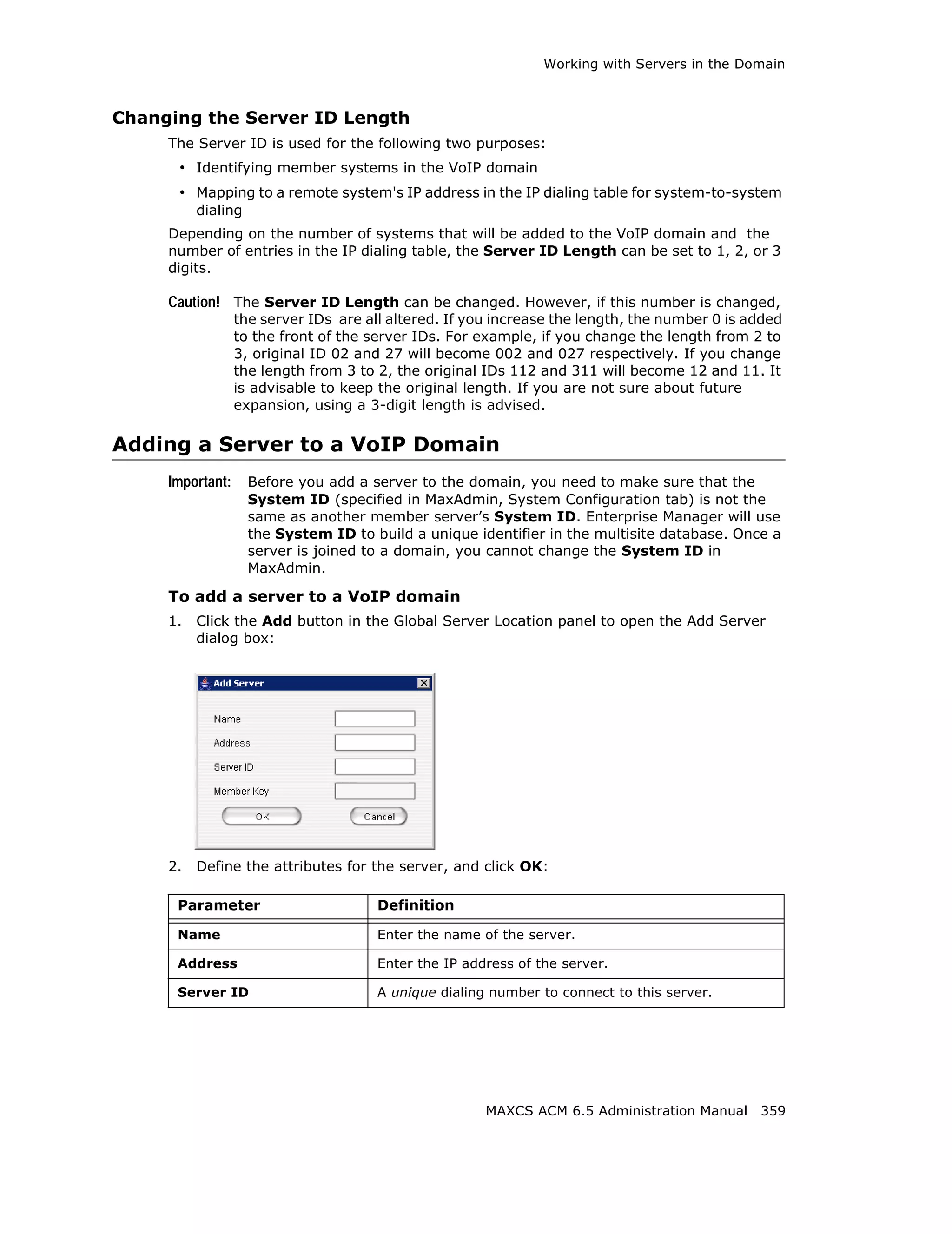 Working with Servers in the Domain



Changing the Server ID Length
     The Server ID is used for the following two purposes:
      • Identifying member systems in the VoIP domain
      • Mapping to a remote system's IP address in the IP dialing table for system-to-system
          dialing
     Depending on the number of systems that will be added to the VoIP domain and the
     number of entries in the IP dialing table, the Server ID Length can be set to 1, 2, or 3
     digits.

     Caution! The Server ID Length can be changed. However, if this number is changed,
                  the server IDs are all altered. If you increase the length, the number 0 is added
                  to the front of the server IDs. For example, if you change the length from 2 to
                  3, original ID 02 and 27 will become 002 and 027 respectively. If you change
                  the length from 3 to 2, the original IDs 112 and 311 will become 12 and 11. It
                  is advisable to keep the original length. If you are not sure about future
                  expansion, using a 3-digit length is advised.

Adding a Server to a VoIP Domain
     Important:     Before you add a server to the domain, you need to make sure that the
                    System ID (specified in MaxAdmin, System Configuration tab) is not the
                    same as another member server’s System ID. Enterprise Manager will use
                    the System ID to build a unique identifier in the multisite database. Once a
                    server is joined to a domain, you cannot change the System ID in
                    MaxAdmin.

     To add a server to a VoIP domain
     1.   Click the Add button in the Global Server Location panel to open the Add Server
          dialog box:




     2.   Define the attributes for the server, and click OK:

      Parameter                        Definition

      Name                             Enter the name of the server.

      Address                          Enter the IP address of the server.

      Server ID                        A unique dialing number to connect to this server.




                                                       MAXCS ACM 6.5 Administration Manual 359
 