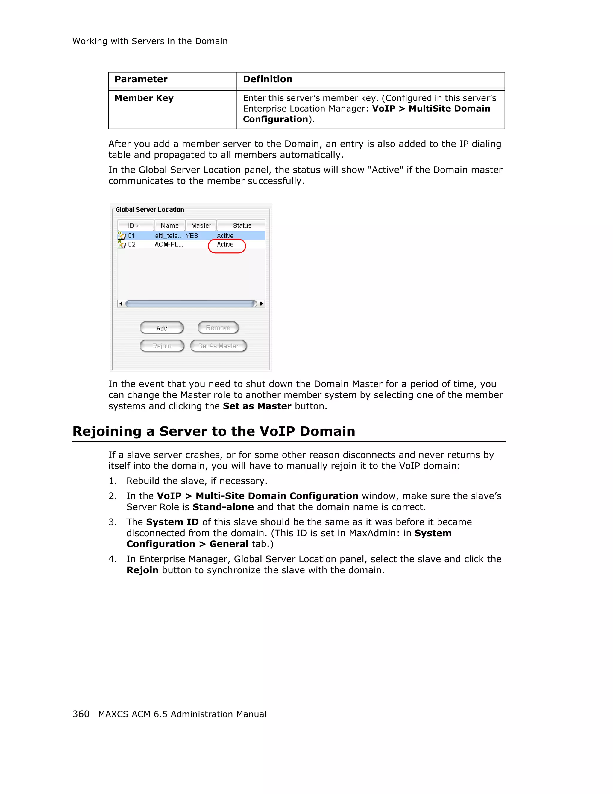 Working with Servers in the Domain



         Parameter                    Definition

         Member Key                   Enter this server’s member key. (Configured in this server’s
                                      Enterprise Location Manager: VoIP > MultiSite Domain
                                      Configuration).

       After you add a member server to the Domain, an entry is also added to the IP dialing
       table and propagated to all members automatically.
       In the Global Server Location panel, the status will show "Active" if the Domain master
       communicates to the member successfully.




       In the event that you need to shut down the Domain Master for a period of time, you
       can change the Master role to another member system by selecting one of the member
       systems and clicking the Set as Master button.

Rejoining a Server to the VoIP Domain
       If a slave server crashes, or for some other reason disconnects and never returns by
       itself into the domain, you will have to manually rejoin it to the VoIP domain:
       1.   Rebuild the slave, if necessary.
       2.   In the VoIP > Multi-Site Domain Configuration window, make sure the slave’s
            Server Role is Stand-alone and that the domain name is correct.
       3.   The System ID of this slave should be the same as it was before it became
            disconnected from the domain. (This ID is set in MaxAdmin: in System
            Configuration > General tab.)
       4.   In Enterprise Manager, Global Server Location panel, select the slave and click the
            Rejoin button to synchronize the slave with the domain.




360 MAXCS ACM 6.5 Administration Manual
 