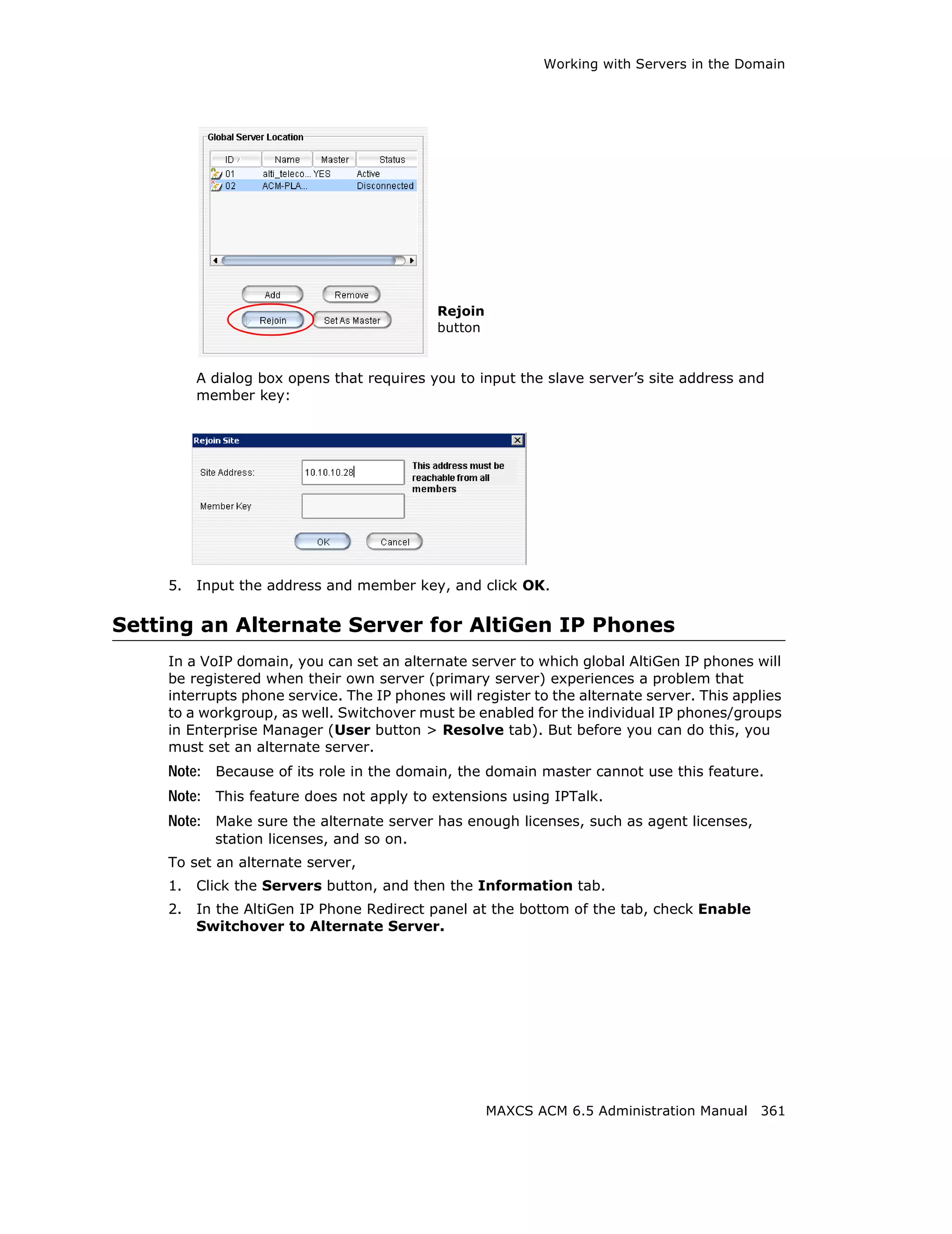 Working with Servers in the Domain




                                           Rejoin
                                           button


         A dialog box opens that requires you to input the slave server’s site address and
         member key:




    5.   Input the address and member key, and click OK.

Setting an Alternate Server for AltiGen IP Phones
    In a VoIP domain, you can set an alternate server to which global AltiGen IP phones will
    be registered when their own server (primary server) experiences a problem that
    interrupts phone service. The IP phones will register to the alternate server. This applies
    to a workgroup, as well. Switchover must be enabled for the individual IP phones/groups
    in Enterprise Manager (User button > Resolve tab). But before you can do this, you
    must set an alternate server.
    Note: Because of its role in the domain, the domain master cannot use this feature.
    Note: This feature does not apply to extensions using IPTalk.
    Note: Make sure the alternate server has enough licenses, such as agent licenses,
           station licenses, and so on.
    To set an alternate server,
    1.   Click the Servers button, and then the Information tab.
    2.   In the AltiGen IP Phone Redirect panel at the bottom of the tab, check Enable
         Switchover to Alternate Server.




                                                    MAXCS ACM 6.5 Administration Manual 361
 