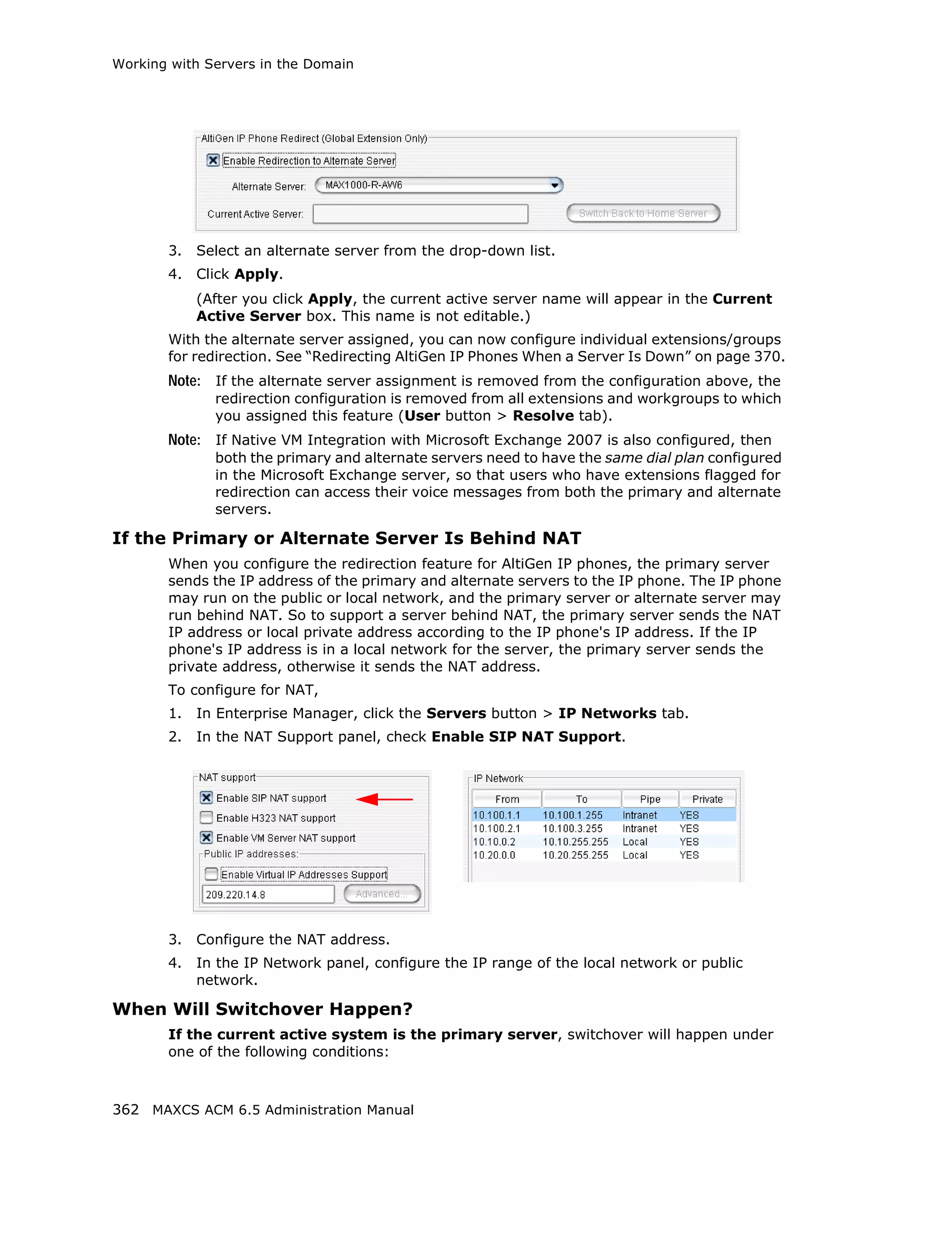 Working with Servers in the Domain




       3.   Select an alternate server from the drop-down list.
       4.   Click Apply.
            (After you click Apply, the current active server name will appear in the Current
            Active Server box. This name is not editable.)
       With the alternate server assigned, you can now configure individual extensions/groups
       for redirection. See “Redirecting AltiGen IP Phones When a Server Is Down” on page 370.
       Note: If the alternate server assignment is removed from the configuration above, the
              redirection configuration is removed from all extensions and workgroups to which
              you assigned this feature (User button > Resolve tab).
       Note: If Native VM Integration with Microsoft Exchange 2007 is also configured, then
              both the primary and alternate servers need to have the same dial plan configured
              in the Microsoft Exchange server, so that users who have extensions flagged for
              redirection can access their voice messages from both the primary and alternate
              servers.

If the Primary or Alternate Server Is Behind NAT
       When you configure the redirection feature for AltiGen IP phones, the primary server
       sends the IP address of the primary and alternate servers to the IP phone. The IP phone
       may run on the public or local network, and the primary server or alternate server may
       run behind NAT. So to support a server behind NAT, the primary server sends the NAT
       IP address or local private address according to the IP phone's IP address. If the IP
       phone's IP address is in a local network for the server, the primary server sends the
       private address, otherwise it sends the NAT address.
       To configure for NAT,
       1.   In Enterprise Manager, click the Servers button > IP Networks tab.
       2.   In the NAT Support panel, check Enable SIP NAT Support.




       3.   Configure the NAT address.
       4.   In the IP Network panel, configure the IP range of the local network or public
            network.

When Will Switchover Happen?
       If the current active system is the primary server, switchover will happen under
       one of the following conditions:



362 MAXCS ACM 6.5 Administration Manual
 