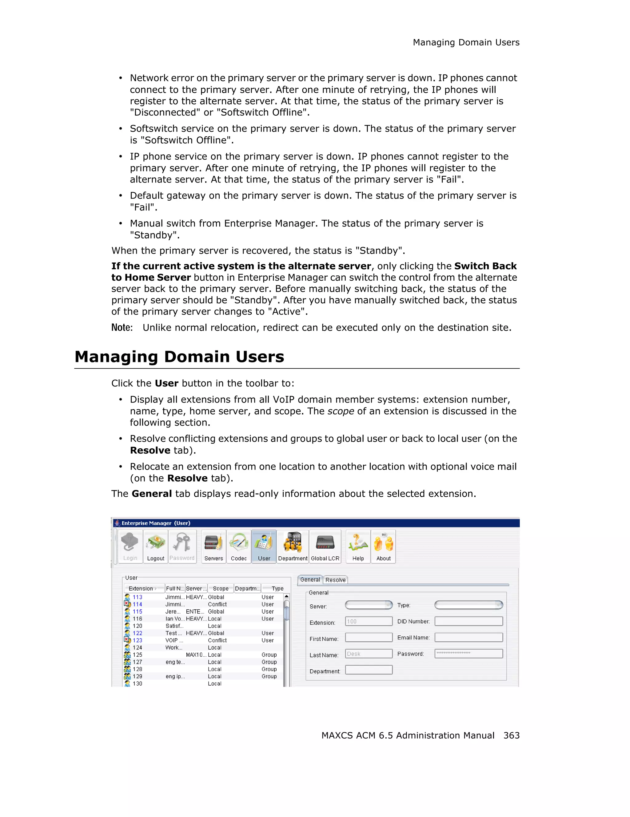 Managing Domain Users



    • Network error on the primary server or the primary server is down. IP phones cannot
       connect to the primary server. After one minute of retrying, the IP phones will
       register to the alternate server. At that time, the status of the primary server is
       "Disconnected" or "Softswitch Offline".
    • Softswitch service on the primary server is down. The status of the primary server
       is "Softswitch Offline".
    • IP phone service on the primary server is down. IP phones cannot register to the
       primary server. After one minute of retrying, the IP phones will register to the
       alternate server. At that time, the status of the primary server is "Fail".
    • Default gateway on the primary server is down. The status of the primary server is
       "Fail".
    • Manual switch from Enterprise Manager. The status of the primary server is
       "Standby".
   When the primary server is recovered, the status is "Standby".
   If the current active system is the alternate server, only clicking the Switch Back
   to Home Server button in Enterprise Manager can switch the control from the alternate
   server back to the primary server. Before manually switching back, the status of the
   primary server should be "Standby". After you have manually switched back, the status
   of the primary server changes to "Active".
   Note: Unlike normal relocation, redirect can be executed only on the destination site.


Managing Domain Users
   Click the User button in the toolbar to:
    • Display all extensions from all VoIP domain member systems: extension number,
       name, type, home server, and scope. The scope of an extension is discussed in the
       following section.
    • Resolve conflicting extensions and groups to global user or back to local user (on the
       Resolve tab).
    • Relocate an extension from one location to another location with optional voice mail
       (on the Resolve tab).
   The General tab displays read-only information about the selected extension.




                                                 MAXCS ACM 6.5 Administration Manual 363
 