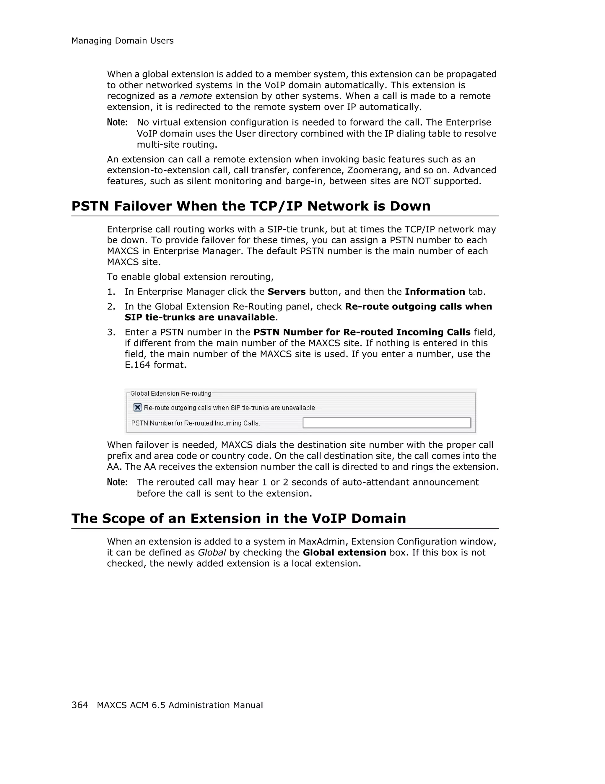 Managing Domain Users



       When a global extension is added to a member system, this extension can be propagated
       to other networked systems in the VoIP domain automatically. This extension is
       recognized as a remote extension by other systems. When a call is made to a remote
       extension, it is redirected to the remote system over IP automatically.
       Note: No virtual extension configuration is needed to forward the call. The Enterprise
              VoIP domain uses the User directory combined with the IP dialing table to resolve
              multi-site routing.
       An extension can call a remote extension when invoking basic features such as an
       extension-to-extension call, call transfer, conference, Zoomerang, and so on. Advanced
       features, such as silent monitoring and barge-in, between sites are NOT supported.

PSTN Failover When the TCP/IP Network is Down
       Enterprise call routing works with a SIP-tie trunk, but at times the TCP/IP network may
       be down. To provide failover for these times, you can assign a PSTN number to each
       MAXCS in Enterprise Manager. The default PSTN number is the main number of each
       MAXCS site.
       To enable global extension rerouting,
       1.   In Enterprise Manager click the Servers button, and then the Information tab.
       2.   In the Global Extension Re-Routing panel, check Re-route outgoing calls when
            SIP tie-trunks are unavailable.
       3.   Enter a PSTN number in the PSTN Number for Re-routed Incoming Calls field,
            if different from the main number of the MAXCS site. If nothing is entered in this
            field, the main number of the MAXCS site is used. If you enter a number, use the
            E.164 format.




       When failover is needed, MAXCS dials the destination site number with the proper call
       prefix and area code or country code. On the call destination site, the call comes into the
       AA. The AA receives the extension number the call is directed to and rings the extension.
       Note: The rerouted call may hear 1 or 2 seconds of auto-attendant announcement
              before the call is sent to the extension.

The Scope of an Extension in the VoIP Domain
       When an extension is added to a system in MaxAdmin, Extension Configuration window,
       it can be defined as Global by checking the Global extension box. If this box is not
       checked, the newly added extension is a local extension.




364 MAXCS ACM 6.5 Administration Manual
 