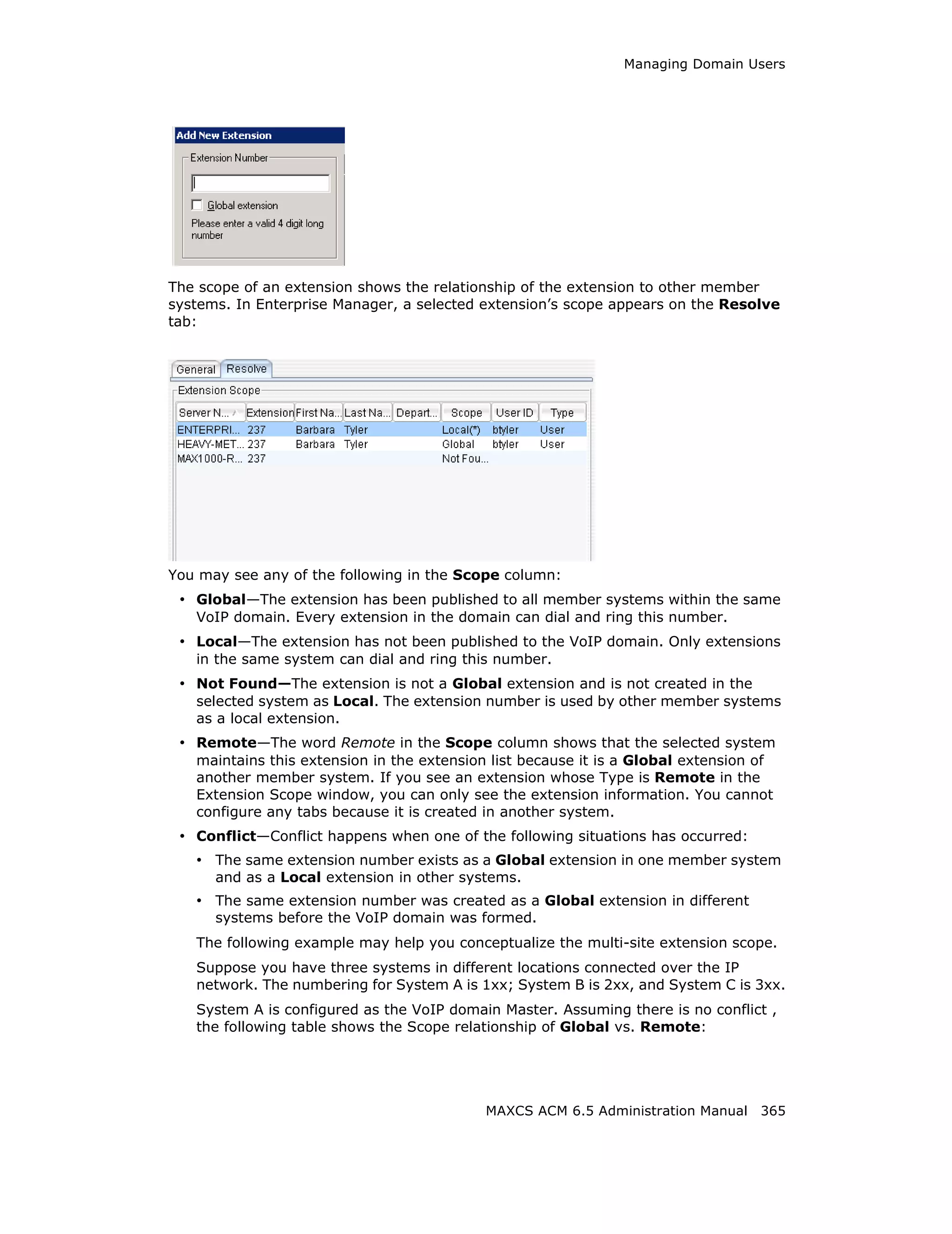 Managing Domain Users




The scope of an extension shows the relationship of the extension to other member
systems. In Enterprise Manager, a selected extension’s scope appears on the Resolve
tab:




You may see any of the following in the Scope column:
 • Global—The extension has been published to all member systems within the same
   VoIP domain. Every extension in the domain can dial and ring this number.
 • Local—The extension has not been published to the VoIP domain. Only extensions
   in the same system can dial and ring this number.
 • Not Found—The extension is not a Global extension and is not created in the
   selected system as Local. The extension number is used by other member systems
   as a local extension.
 • Remote—The word Remote in the Scope column shows that the selected system
   maintains this extension in the extension list because it is a Global extension of
   another member system. If you see an extension whose Type is Remote in the
   Extension Scope window, you can only see the extension information. You cannot
   configure any tabs because it is created in another system.
 • Conflict—Conflict happens when one of the following situations has occurred:
   • The same extension number exists as a Global extension in one member system
      and as a Local extension in other systems.
   • The same extension number was created as a Global extension in different
      systems before the VoIP domain was formed.
   The following example may help you conceptualize the multi-site extension scope.
   Suppose you have three systems in different locations connected over the IP
   network. The numbering for System A is 1xx; System B is 2xx, and System C is 3xx.
   System A is configured as the VoIP domain Master. Assuming there is no conflict ,
   the following table shows the Scope relationship of Global vs. Remote:




                                            MAXCS ACM 6.5 Administration Manual 365
 