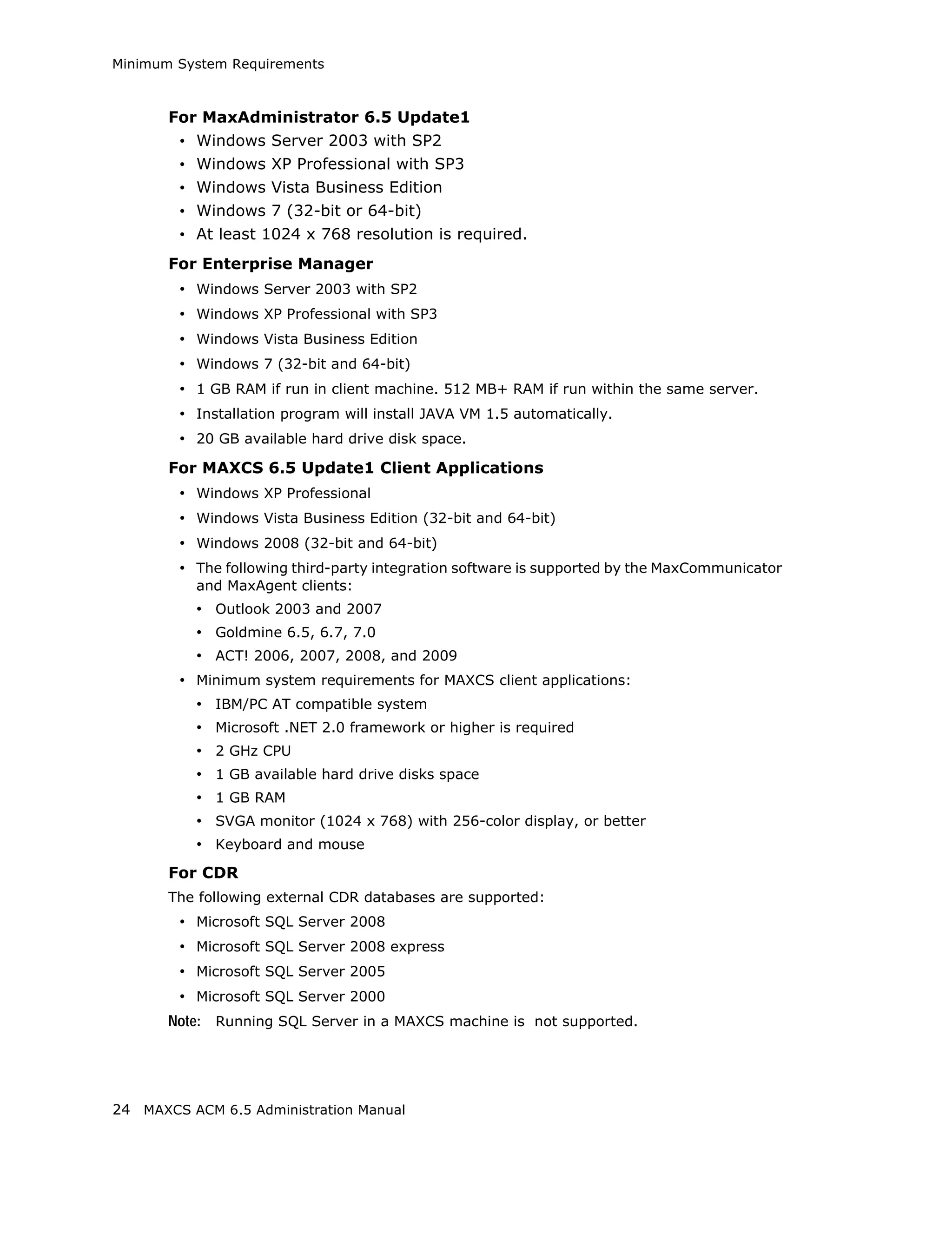 Minimum System Requirements



       For MaxAdministrator 6.5 Update1
        • Windows Server 2003 with SP2
        • Windows XP Professional with SP3
        • Windows Vista Business Edition
        • Windows 7 (32-bit or 64-bit)
        • At least 1024 x 768 resolution is required.
       For Enterprise Manager
        • Windows Server 2003 with SP2
        • Windows XP Professional with SP3
        • Windows Vista Business Edition
        • Windows 7 (32-bit and 64-bit)
        • 1 GB RAM if run in client machine. 512 MB+ RAM if run within the same server.
        • Installation program will install JAVA VM 1.5 automatically.
        • 20 GB available hard drive disk space.
       For MAXCS 6.5 Update1 Client Applications
        • Windows XP Professional
        • Windows Vista Business Edition (32-bit and 64-bit)
        • Windows 2008 (32-bit and 64-bit)
        • The following third-party integration software is supported by the MaxCommunicator
          and MaxAgent clients:
          • Outlook 2003 and 2007
          • Goldmine 6.5, 6.7, 7.0
          • ACT! 2006, 2007, 2008, and 2009
        • Minimum system requirements for MAXCS client applications:
          • IBM/PC AT compatible system
          • Microsoft .NET 2.0 framework or higher is required
          • 2 GHz CPU
          • 1 GB available hard drive disks space
          • 1 GB RAM
          • SVGA monitor (1024 x 768) with 256-color display, or better
          • Keyboard and mouse
       For CDR
       The following external CDR databases are supported:
        • Microsoft SQL Server 2008
        • Microsoft SQL Server 2008 express
        • Microsoft SQL Server 2005
        • Microsoft SQL Server 2000
       Note: Running SQL Server in a MAXCS machine is not supported.




24 MAXCS ACM 6.5 Administration Manual
 