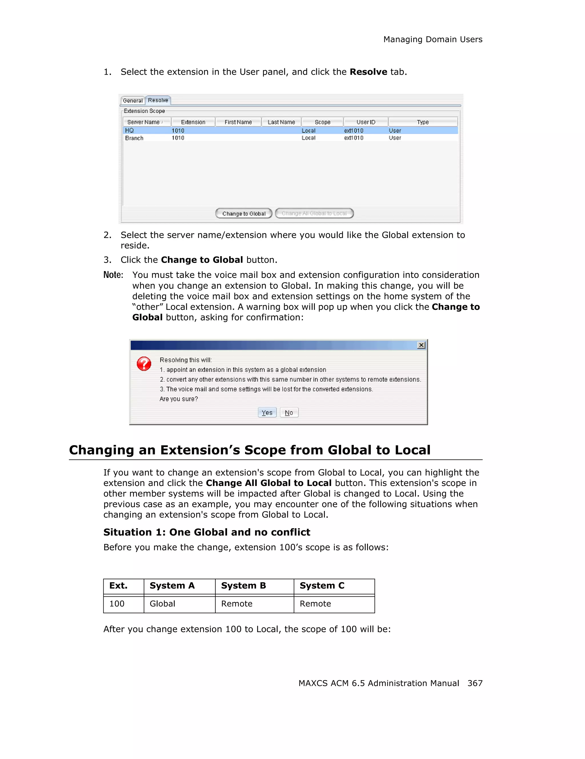 Managing Domain Users



    1.   Select the extension in the User panel, and click the Resolve tab.




    2.   Select the server name/extension where you would like the Global extension to
         reside.
    3.   Click the Change to Global button.
    Note: You must take the voice mail box and extension configuration into consideration
            when you change an extension to Global. In making this change, you will be
            deleting the voice mail box and extension settings on the home system of the
            “other” Local extension. A warning box will pop up when you click the Change to
            Global button, asking for confirmation:




Changing an Extension’s Scope from Global to Local
    If you want to change an extension's scope from Global to Local, you can highlight the
    extension and click the Change All Global to Local button. This extension's scope in
    other member systems will be impacted after Global is changed to Local. Using the
    previous case as an example, you may encounter one of the following situations when
    changing an extension's scope from Global to Local.

    Situation 1: One Global and no conflict
    Before you make the change, extension 100’s scope is as follows:



     Ext.      System A         System B          System C

     100       Global           Remote            Remote


    After you change extension 100 to Local, the scope of 100 will be:




                                                 MAXCS ACM 6.5 Administration Manual 367
 